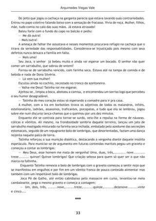 33
Do jeito que jogou a cachaça na garganta parecia que estava lavando suas contrariedades.
Entrou no papo coletivo falando baixo com a sensação de fracasso. Vivia de roça. Mulher, filhos,
mãe, tudo comia no calo das suas mãos. Já estava atrasado!
Bateu forte com o fundo do copo no balcão e pediu:
— Me dá outra!
— Mais outra!
A ameaça de falhar lhe assustava e nesses momentos procurava refúgio na cachaça que o
tirava da seriedade das responsabilidades. Considerava-se injustiçado pois mesmo com seus
defeitos nunca deixara a família em falta.
— Mais uma!
Seu Joca, o senhor já bebeu muito e ainda vai esperar um bocado. O senhor não quer
comer um sarrabulho, que sobrou de ontem?
Forrou-se de sarrabulho vencido, com farinha seca. Estava até na tampa de comida e de
bebida e nada de Dona Silvéria.
— Lá vem sua mulher!
Escutou ainda no cochilo, recostado no tronco da azeitoneira.
— Valha-me Deus! Tatinha vai me esganar.
Ajeitou-se , limpou a boca, abotoou a camisa, e encomendou um sorriso logo que percebeu
o seu humor desagradável.
— Tatinha do meu coração estou só esperando a comadre para ir pra casa.
A mulher, com a ira em borbotões tirava os adjetivos de todos os malandros, infiéis,
estelionatário, ladrões, assassinos, traficantes, psicopatas, e tudo que ela se lembrou, jogou
sobre ele num discurso lança-chamas que o queimou por uns dez minutos.
Enquanto ele se contraia para tornar-se surdo, veio-lhe a repulsa na forma de náuseas.
cólicas e vômitos. Ali mesmo, na frondosidade sombria daquele terreiro, lançou um jato de
sarrabulho mastigado misturado na farinha seca inchada, embalado pelo azedume das secreções
estomacais, seguido de um repugnante bolo de lombrigas, que desorientadas, faziam uma dança
nojenta naquele palco de terra.
Tatinha reforçou a sua munição dialética, destacando a vergonha diante daquele insólito
espetáculo. Para municiar-se de argumento em futuras contendas maritais pegou um graveto e
começou a contar as lombrigas:
— Meu Deus, esse homem me mata de vergonha! Uma, duas, três,.......... nove..........
treze......... quinze! Quinze lombrigas! Que criação sebosa para quem só quer ser o que não
marca na folhinha.
Enquanto Tatinha remexia o bolo de lombrigas com o graveto começou a sentir nojo que
se manifestou em engulhos e por fim em um vômito franco de pouco conteúdo alimentar mas
também com um respeitável bolo de lombrigas.
Joca Pé de Galho, até então cabisbaixo pelo massacre em curso, levantou-se meio
cambaleante, pega o mesmo graveto e começa a contagem:
— Um, dois, três, ........nove,........treze,.........quinze,.........dezenove.........vinte
e cinco....
***
Arquimedes Viegas Vale
 
