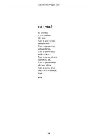 34
Arquimedes Viegas Vale
EU E VOCÊ
Eu sou feliz
a ponto de ser
tão feliz.
Tudo o que eu vejo
está sorrindo.
Tudo o que eu ouço
está cantando.
Tudo o que eu toco
está vibrando.
Tudo o que eu abraço
aconchega-se.
Tudo o que eu beijo
são teus lábios.
Tudo o que eu amo
meu coração decide:
Você.
***
 