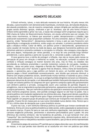 36
Carlos Augusto Ferreira Galvão
MOMENTO DELICADO
O Brasil enfrenta, talvez, o mais delicado momento de sua história. Há pelo menos três
décadas, o povo brasileiro vem demonstrando insatisfação, enchendo ruas, derrubando ditaduras,
derrubando presidentes, mas de maneira comportada, sempre dirigido por partidos políticos e
grupos sociais distintos: igrejas, sindicatos e por aí. Acontece, que de uma forma irritante,
embora tenha aprendido a gritar nas ruas, a nação não consegue sentir progressos naquilo que a
ONU chama de Índice de Desenvolvimento Humano, em escala suficiente para ser notado. Em
todos estes movimentos, os líderes que assumiam o poder, decepcionavam o cidadão; logo
praticavam exatamente o que propunham combater. Foi uma constante. Após as “Diretas Já”, o
governo, então “democrático”, decepcionou bastante e levou o país ao caos financeiro com
hiperinflação e estagnação econômica, então surgiu um salvador, o primeiro presidente eleito
após a ditadura militar. Collor de Mello, um político jovem e desconhecido, apresentava-se
como caçador de marajás (termo na moda da época, que designava funcionários públicos com
altíssimos salários) e prometia combater a corrupção e a inflação; não conseguiu coisa alguma.
Dois anos depois, manipulado por vários partidos, e no bojo de uma profunda briga familiar
presidencial, o povo apontou a porta da rua para ele e, vencendo o poder, o pôs para fora.
O novo governo teve o mérito de extinguir a inflação, mas não se moveu (pelo menos na
percepção do povo) em direção a melhorias na saúde, na educação; surfando na esteira do
combate a inflação conseguiu se manter durante oito anos, mas no final, os cidadãos não
percebendo as melhoras prometidas e ouvindo insistentes rumores de corrupção, mandou-o
embora , dessa vez pelas urnas, elegendo o Partido dos Trabalhadores. O PT, o único partido
criado “de baixo para cima” durante a agonia final da ditadura, tinha a fama de honestíssimo,
popular, e apresentou para o jogo político um homem do povo; um humilde operário. Este
governo pegou o Brasil estabilizado economicamente, sem dúvida que procurou diminuir a
miséria com amplos problemas sociais, beneficiando muitas famílias e trazendo-as para a linha
de consumo. Desde cedo porém, viu-se que os antigos humildes dirigentes tornaram-se milionários,
pipocaram denuncias de corrupção, e um deputado que também fazia parte do esquema,denunciou
à nação um sistema político no congresso em que o governo comprava apoio dos parlamentares
com dinheiro público e privado, conseguindo assim uma coalizão de partidos dispares e
antagônicos, mas se engrandecia sua bancada parlamentar, apequenava tanto os partidos quanto
o próprio parlamento.. Mas por ineficiência política da oposição e anestesia da nação promovida
pelos inúmeros programas sociais, este partido consegue segurar-se até hoje no poder, mas o
cenário político vem mudando rapidamente nos últimos dois anos. Esgarçaram demais a paciência
da população e, com uma insignificante gota d’água promovido pelo governo estadual de São
Paulo (agredir um pequeno grupo de pessoas que clamava por transportes mais baratos) a coisa
explodiu. O povo foi em massa para as ruas numa intensidade nunca dantes vista. Parece que o
PT foi a última dose de decepção que o povo brasileiro aturou.
O povo nas ruas, e sem nenhuma liderança política ou partido que tivesse coordenado tal
fenômeno. Entrou em cena na política brasileira as redes sociais, onde a população se autoconvocou
de maneira maciça. O povo foi para as ruas sem nenhuma organização, mas portando em seus
cartazes exigências profundas, pertinentes e altamente perturbadoras para o poder. Há uma
diferença dos eventos similares: não há bandeiras de partidos, e os que tentaram tirar uma
“casquinha” das manifestações foram vigorosamente expulsos dela, demonstrando-se assim o
vácuo existente entre a vida política nacional e o povo brasileiro, que já não se sentia representado
pelos políticos.
O movimento pegou de surpresa o PT, partido que se julgava dono das ruas e de manifestações
de massas, e viu que perdeu este domínio ao se acostumar em viver em palácios que ainda
 