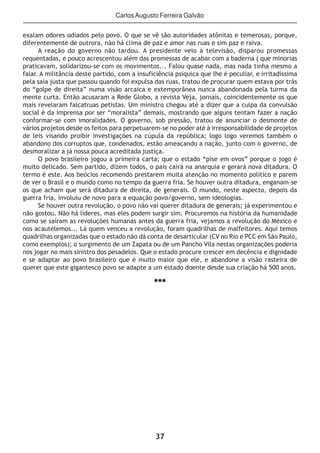 37
Carlos Augusto Ferreira Galvão
exalam odores odiados pelo povo. O que se vê são autoridades atônitas e temerosas, porque,
diferentemente de outrora, não há clima de paz e amor nas ruas e sim paz e raiva.
A reação do governo não tardou. A presidente veio à televisão, disparou promessas
requentadas, e pouco acrescentou além das promessas de acabar com a baderna ( que minorias
praticavam, solidarizou-se com os movimentos... Falou quase nada, mas nada tinha mesmo a
falar. A militância deste partido, com a insuficiência psíquica que lhe é peculiar, e irritadíssima
pela saia justa que passou quando foi expulsa das ruas, tratou de procurar quem estava por trás
do “golpe de direita” numa visão arcaica e extemporânea nunca abandonada pela turma da
mente curta. Então acusaram a Rede Globo, a revista Veja, jornais, coincidentemente os que
mais revelaram falcatruas petistas. Um ministro chegou até a dizer que a culpa da convulsão
social é da imprensa por ser “moralista” demais, mostrando que alguns tentam fazer a nação
conformar-se com imoralidades. O governo, sob pressão, tratou de anunciar o desmonte de
vários projetos desde os feitos para perpetuarem-se no poder até à irresponsabilidade de projetos
de leis visando proibir investigações na cúpula da república; logo logo veremos também o
abandono dos corruptos que, condenados, estão ameaçando a nação, junto com o governo, de
desmoralizar a já nossa pouca acreditada justiça.
O povo brasileiro jogou a primeira carta; que o estado “pise em ovos” porque o jogo é
muito delicado. Sem partido, dizem todos, o país cairá na anarquia e gerará nova ditadura. O
termo é este. Aos beócios recomendo prestarem muita atenção no momento político e parem
de ver o Brasil e o mundo como no tempo da guerra fria. Se houver outra ditadura, enganam-se
os que acham que será ditadura de direita, de generais. O mundo, neste aspecto, depois da
guerra fria, involuiu de novo para a equação povo/governo, sem ideologias.
Se houver outra revolução, o povo não vai querer ditadura de generais; já experimentou e
não gostou. Não há líderes, mas eles podem surgir sim. Procuremos na história da humanidade
como se saíram as revoluções humanas antes da guerra fria, vejamos a revolução do México e
nos acautelemos... Lá quem venceu a revolução, foram quadrilhas de malfeitores. Aqui temos
quadrilhas organizadas que o estado não dá conta de desarticular (CV no Rio e PCC em São Paulo,
como exemplos); o surgimento de um Zapata ou de um Pancho Vila nestas organizações poderia
nos jogar no mais sinistro dos pesadelos. Que o estado procure crescer em decência e dignidade
e se adaptar ao povo brasileiro que é muito maior que ele, e abandone a visão rasteira de
querer que este gigantesco povo se adapte a um estado doente desde sua criação há 500 anos.
***
 
