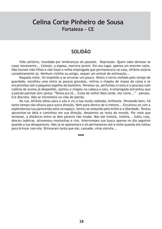38
SOLIDÃO
Vida solitária, inundada por lembranças do passado. Depressão. Quem sabe devesse se
casar novamente... Celeste, a esposa, morrera jovem. Em seu lugar, apenas um enorme vazio.
Não haviam tido filhos e não fosse a velha empregada que permanecera na casa, Afrânio estaria
completamente só. Nenhum vizinho ou amigo, sequer um animal de estimação...
Naquela noite, foi impelido a se arrumar um pouco. Vestiu o terno mofado pelo tempo de
guardado, escolheu uma entre as poucas gravatas, retirou o chapéu de massa da caixa e se
encaminhou até o pequeno espelho do banheiro. Penteou-se, perfumou o rosto e o pescoço com
colônia de aroma já despedido, ajeitou o chapéu na cabeça e saiu. A empregada estranhou que
o patrão partisse sem jantar. “Deixa pra lá... Coisa de velho! Mais tarde, ele come...” – pensou.
Era discreta. Não se intrometia na vida de patrão.
Na rua, Afrânio olhou para o céu e viu a lua muito redonda, brilhante. Pensando bem, há
tanto tempo não olhava para outra direção. Nem para dentro de si mesmo... Encantou-se com a
esplendorosa lua parecendo solta no espaço. Sentiu-se seduzido pelo brilho e a liberdade. Tentou
aproximar-se dela e caminhou em sua direção, desatento ao resto do mundo. Por mais que
tentasse, a distância entre os dois parecia não mudar. Mas ele insistia, insistia... Subiu ruas,
desceu ladeiras, atravessou montanhas e rios. Interrompeu sua busca apenas no dia seguinte
quando a lua desapareceu. Mas já se apaixonara e ali permaneceu até a noite quando ela voltou
para brincar com ele. Brincaram tanto que ele, cansado, virou estrela...
***
Celina Corte Pinheiro de Sousa
Fortaleza - CE
 