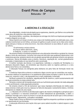 40
A MEDICINA E A EDUCAÇÃO
Na antiguidade, a lenda trata de Apolo que se apaixonou, doentio, por Dafne e era conhecido
como deus da medicina e das plantas medicinais.
No entanto Dafne, cautelosa, não desejava se entregar de chofre ao impetuoso perseguidor
e apela ofegante ao seu pai.
Dessa maneira um torpor envolveu seu corpo e de imediato ganha uma delicada casca, seus
cabelos transformam-se em folhas, os braços em galhos e os pés cravam-se no chão como raízes.
Apolo abraçou e beijou os ramos da árvore, mas estes afastaram os seus lábios.O poeta assim
se referiu:
“O sofrimento a música alenta.
Os priscos sábios adoravam, assim,
A medicina, o canto e a melodia.”
No entanto Platão e Aristóteles propuseram uma educação sistemática e gradual às crianças
desde o início do nascimento, inclusive com amas de leite para que pudessem desenvolver num
hedonismo peculiar, ginástica dentro de um ginásio apropriado aos ginastas infantis com gineceu
e androceu. Outras atividades como a música, literatura, equitação etc. seriam gradualmente
ensinadas e implantadas em seu benefício até a juventude.
O melhor exemplo são Atenas e os espartanos; Leônidas e a batalha de Termópilas e o
discípulo Alexandre Magno, de Aristóteles que discorreu sobre os regimes políticos e a vera
democracia floriu e se consolidou.
A educação flutuou ora denigrida pelos bárbaros ora pela falta de formação moral nas
cidades.
A medicina hipocrática enlevou e enobreceu digna carreira que se consolidou nas nações.
As escolas médicas se expandiram e se espalharam pelos países europeus a partir do ano mil de
nossa era. Anterior a elas, a de Alexandria era a mais respeitada e venerada.
No Brasil a pioneira foi a da Bahia, seguida pelo Rio de Janeiro e, assim sucessivamente até
as atuais existentes no nosso amável solo.
Portanto o número de formandos anuais seria ou é suficiente para atender de modo adequado
e ético profissional a toda população presente.
No entanto citarei a fim de esclarecer que nossa imprópria distribuição de médico pelo
nosso extenso e belo país recai ou repousa na falta de educação e saneamento básico, mínimos
desejáveis às cidades de uma nação.
J.J. Rousseau em o Emilio ou da Educação sugeriu de maneira inteligente e perspicaz que o
aluno, o professor e a natureza constituem a tríade indissolúvel do aprendizado, a saber: o
professor interage com o aluno no ensino e no seio da natureza de tal sorte que o reino animal e
o vegetal sejam, dignamente, cultuados e estudados.
Desse modo o aluno se diferencia na percepção cognitiva enquanto o professor se aprimora
e se aprofunda em sua formação.
A educação diferencia uma nação visto que o povo saberá escolher e saberá separar o joio
do trigo.
Evanil Pires de Campos
Botucatu - SP
 