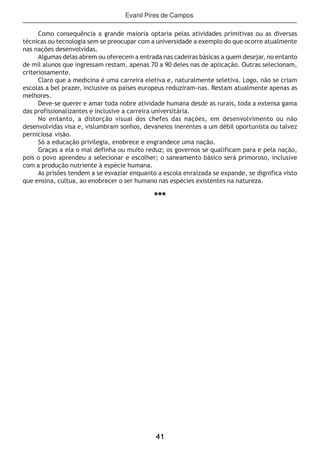 41
Como consequência a grande maioria optaria pelas atividades primitivas ou as diversas
técnicas ou tecnologia sem se preocupar com a universidade a exemplo do que ocorre atualmente
nas nações desenvolvidas.
Algumas delas abrem ou oferecem a entrada nas cadeiras básicas a quem desejar, no entanto
de mil alunos que ingressam restam, apenas 70 a 90 deles nas de aplicação. Outras selecionam,
criteriosamente.
Claro que a medicina é uma carreira eletiva e, naturalmente seletiva. Logo, não se criam
escolas a bel prazer, inclusive os países europeus reduziram-nas. Restam atualmente apenas as
melhores.
Deve-se querer e amar toda nobre atividade humana desde as rurais, toda a extensa gama
das profissionalizantes e inclusive a carreira universitária.
No entanto, a distorção visual dos chefes das nações, em desenvolvimento ou não
desenvolvidas visa e, vislumbram sonhos, devaneios inerentes a um débil oportunista ou talvez
perniciosa visão.
Só a educação privilegia, enobrece e engrandece uma nação.
Graças a ela o mal definha ou muito reduz; os governos se qualificam para e pela nação,
pois o povo aprendeu a selecionar e escolher; o saneamento básico será primoroso, inclusive
com a produção nutriente à espécie humana.
As prisões tendem a se esvaziar enquanto a escola enraizada se expande, se dignifica visto
que ensina, cultua, ao enobrecer o ser humano nas espécies existentes na natureza.
***
Evanil Pires de Campos
 
