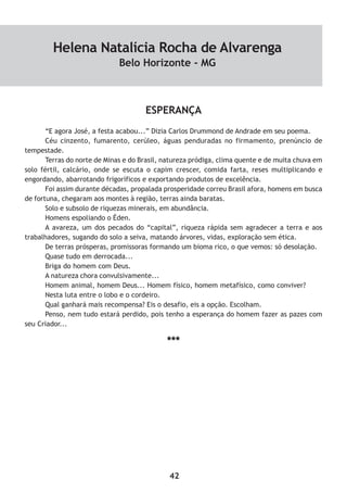 42
ESPERANÇA
“E agora José, a festa acabou...” Dizia Carlos Drummond de Andrade em seu poema.
Céu cinzento, fumarento, cerúleo, águas penduradas no firmamento, prenúncio de
tempestade.
Terras do norte de Minas e do Brasil, natureza pródiga, clima quente e de muita chuva em
solo fértil, calcário, onde se escuta o capim crescer, comida farta, reses multiplicando e
engordando, abarrotando frigoríficos e exportando produtos de excelência.
Foi assim durante décadas, propalada prosperidade correu Brasil afora, homens em busca
de fortuna, chegaram aos montes à região, terras ainda baratas.
Solo e subsolo de riquezas minerais, em abundância.
Homens espoliando o Éden.
A avareza, um dos pecados do “capital”, riqueza rápida sem agradecer a terra e aos
trabalhadores, sugando do solo a seiva, matando árvores, vidas, exploração sem ética.
De terras prósperas, promissoras formando um bioma rico, o que vemos: só desolação.
Quase tudo em derrocada...
Briga do homem com Deus.
A natureza chora convulsivamente...
Homem animal, homem Deus... Homem físico, homem metafísico, como conviver?
Nesta luta entre o lobo e o cordeiro.
Qual ganhará mais recompensa? Eis o desafio, eis a opção. Escolham.
Penso, nem tudo estará perdido, pois tenho a esperança do homem fazer as pazes com
seu Criador...
***
Helena Natalícia Rocha de Alvarenga
Belo Horizonte - MG
 