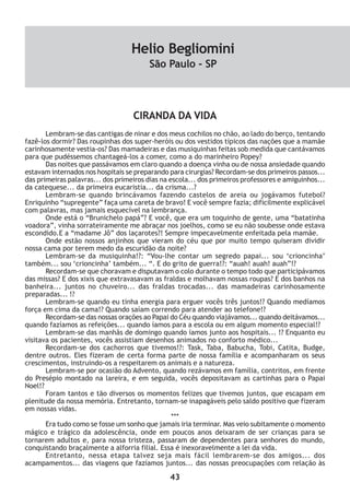 43
CIRANDA DA VIDA
Lembram-se das cantigas de ninar e dos meus cochilos no chão, ao lado do berço, tentando
fazê-los dormir? Das roupinhas dos super-heróis ou dos vestidos típicos das nações que a mamãe
carinhosamente vestia-os? Das mamadeiras e das musiquinhas feitas sob medida que cantávamos
para que pudéssemos chantageá-los a comer, como a do marinheiro Popey?
Das noites que passávamos em claro quando a doença vinha ou de nossa ansiedade quando
estavam internados nos hospitais se preparando para cirurgias? Recordam-se dos primeiros passos...
das primeiras palavras... dos primeiros dias na escola... dos primeiros professores e amiguinhos...
da catequese... da primeira eucaristia... da crisma...?
Lembram-se quando brincávamos fazendo castelos de areia ou jogávamos futebol?
Enriquinho “supregente” faça uma careta de bravo! E você sempre fazia; dificilmente explicável
com palavras, mas jamais esquecível na lembrança.
Onde está o “Brunichelo papá”? E você, que era um toquinho de gente, uma “batatinha
voadora”, vinha sorrateiramente me abraçar nos joelhos, como se eu não soubesse onde estava
escondido.E a “madame Jô” dos laçarotes?! Sempre impecavelmente enfeitada pela mamãe.
Onde estão nossos anjinhos que vieram do céu que por muito tempo quiseram dividir
nossa cama por terem medo da escuridão da noite?
Lembram-se da musiquinha!?: “Vou-lhe contar um segredo papai... sou ‘crioncinha’
também... sou ‘crioncinha’ também... “. E do grito de guerra!?: “auah! auah! auah”!?
Recordam-se que choravam e disputavam o colo durante o tempo todo que participávamos
das missas? E dos xixis que extravasavam as fraldas e molhavam nossas roupas? E dos banhos na
banheira... juntos no chuveiro... das fraldas trocadas... das mamadeiras carinhosamente
preparadas... !?
Lembram-se quando eu tinha energia para erguer vocês três juntos!? Quando medíamos
força em cima da cama!? Quando saíam correndo para atender ao telefone!?
Recordam-se das nossas orações ao Papai do Céu quando viajávamos... quando deitávamos...
quando fazíamos as refeições... quando íamos para a escola ou em algum momento especial!?
Lembram-se das manhãs de domingo quando íamos junto aos hospitais... !? Enquanto eu
visitava os pacientes, vocês assistiam desenhos animados no conforto médico...
Recordam-se dos cachorros que tivemos!?: Task, Taba, Babucha, Tobi, Catita, Budge,
dentre outros. Eles fizeram de certa forma parte de nossa família e acompanharam os seus
crescimentos, instruindo-os a respeitarem os animais e a natureza.
Lembram-se por ocasião do Advento, quando rezávamos em família, contritos, em frente
do Presépio montado na lareira, e em seguida, vocês depositavam as cartinhas para o Papai
Noel!?
Foram tantos e tão diversos os momentos felizes que tivemos juntos, que escapam em
plenitude da nossa memória. Entretanto, tornam-se inapagáveis pelo saldo positivo que fizeram
em nossas vidas.
***
Era tudo como se fosse um sonho que jamais iria terminar. Mas veio subitamente o momento
mágico e trágico da adolescência, onde em poucos anos deixaram de ser crianças para se
tornarem adultos e, para nossa tristeza, passaram de dependentes para senhores do mundo,
conquistando braçalmente a alforria filial. Essa é inexoravelmente a lei da vida.
Entretanto, nessa etapa talvez seja mais fácil lembrarem-se dos amigos... dos
acampamentos... das viagens que fazíamos juntos... das nossas preocupações com relação às
Helio Begliomini
São Paulo - SP
 
