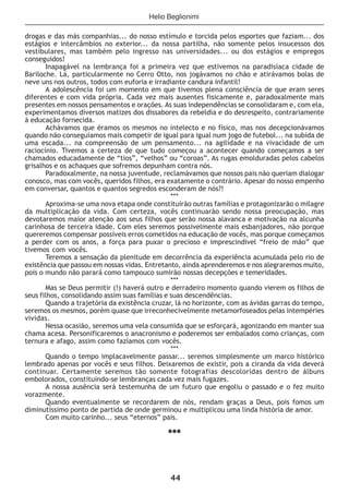 44
drogas e das más companhias... do nosso estímulo e torcida pelos esportes que faziam... dos
estágios e intercâmbios no exterior... da nossa partilha, não somente pelos insucessos dos
vestibulares, mas também pelo ingresso nas universidades... ou dos estágios e empregos
conseguidos!
Inapagável na lembrança foi a primeira vez que estivemos na paradisíaca cidade de
Bariloche. Lá, particularmente no Cerro Otto, nos jogávamos no chão e atirávamos bolas de
neve uns nos outros, todos com euforia e irradiante candura infantil!
A adolescência foi um momento em que tivemos plena consciência de que eram seres
diferentes e com vida própria. Cada vez mais ausentes fisicamente e, paradoxalmente mais
presentes em nossos pensamentos e orações. As suas independências se consolidaram e, com ela,
experimentamos diversos matizes dos dissabores da rebeldia e do desrespeito, contrariamente
à educação fornecida.
Achávamos que éramos os mesmos no intelecto e no físico, mas nos decepcionávamos
quando não conseguíamos mais competir de igual para igual num jogo de futebol... na subida de
uma escada... na compreensão de um pensamento... na agilidade e na vivacidade de um
raciocínio. Tivemos a certeza de que tudo começou a acontecer quando começamos a ser
chamados educadamente de “tios”, “velhos” ou “coroas”. As rugas emolduradas pelos cabelos
grisalhos e os achaques que sofremos depunham contra nós.
Paradoxalmente, na nossa juventude, reclamávamos que nossos pais não queriam dialogar
conosco, mas com vocês, queridos filhos, era exatamente o contrário. Apesar do nosso empenho
em conversar, quantos e quantos segredos esconderam de nós?!
***
Aproxima-se uma nova etapa onde constituirão outras famílias e protagonizarão o milagre
da multiplicação da vida. Com certeza, vocês continuarão sendo nossa preocupação, mas
devotaremos maior atenção aos seus filhos que serão nossa alavanca e motivação na alcunha
carinhosa de terceira idade. Com eles seremos possivelmente mais esbanjadores, não porque
quereremos compensar possíveis erros cometidos na educação de vocês, mas porque começamos
a perder com os anos, a força para puxar o precioso e imprescindível “freio de mão” que
tivemos com vocês.
Teremos a sensação da plenitude em decorrência da experiência acumulada pelo rio de
existência que passou em nossas vidas. Entretanto, ainda aprenderemos e nos alegraremos muito,
pois o mundo não parará como tampouco sumirão nossas decepções e temeridades.
***
Mas se Deus permitir (!) haverá outro e derradeiro momento quando vierem os filhos de
seus filhos, consolidando assim suas famílias e suas descendências.
Quando a trajetória da existência cruzar, lá no horizonte, com as ávidas garras do tempo,
seremos os mesmos, porém quase que irreconhecivelmente metamorfoseados pelas intempéries
vividas.
Nessa ocasião, seremos uma vela consumida que se esforçará, agonizando em manter sua
chama acesa. Personificaremos o anacronismo e poderemos ser embalados como crianças, com
ternura e afago, assim como fazíamos com vocês.
***
Quando o tempo implacavelmente passar... seremos simplesmente um marco histórico
lembrado apenas por vocês e seus filhos. Deixaremos de existir, pois a ciranda da vida deverá
continuar. Certamente seremos tão somente fotografias descoloridas dentro de álbuns
embolorados, constituindo-se lembranças cada vez mais fugazes.
A nossa ausência será testemunha de um futuro que engoliu o passado e o fez muito
vorazmente.
Quando eventualmente se recordarem de nós, rendam graças a Deus, pois fomos um
diminutíssimo ponto de partida de onde germinou e multiplicou uma linda história de amor.
Com muito carinho... seus “eternos” pais.
***
Helio Beglionimi
 