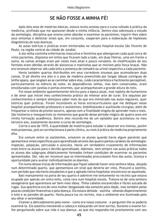 45
SE NÃO FOSSE A MINHA FÉ!
Após dois anos de matérias básicas, estava muito ansioso para o curso voltado à prática da
medicina, profissão que me apaixonei desde a minha infância. Dentre elas sobressaía o estudo
da semiologia, disciplina que ensina como abordar e examinar os pacientes; inquirir-lhes sobre
seus sintomas e detectar sinais que, em conjunto, cooperam para a elaboração de hipóteses
diagnósticas de suas doenças.
As aulas teóricas e práticas eram ministradas no vetusto hospital-escola São Vicente de
Paulo, na região central da cidade de Jundiaí.
A ala velha continha enfermarias masculina e feminina que albergavam cada qual cerca de
vinte pacientes, dispostos em leitos que ficavam lado a lado, em duas fileiras, uma em frente a
outra. As camas antigas eram por vezes mais altas e pouco versáteis. As modificações de seu
formato eram obtidas através de alavancas e manivelas que se moviam pela força braçal. Não
era incomum observar sob cada leito a presença de comadre ou urinol respectivo a cada paciente.
Havia também quartos distribuídos em seus corredores sinuosos que acomodavam duas
camas. O pé direito era alto e o piso de madeira preenchido por longas tábuas contíguas de
brilho opaco, que rangiam ao se caminhar sobre elas, ruído característico e facilmente perceptível,
particularmente no silêncio da noite. As dependências velhas, mas bem conservadas, eram
emolduradas com janelas e portas enormes, que acompanhavam a grande altura do teto.
Foi nesse ambiente aparentemente tétrico para a época atual, mas repleto de humanismo
e de amor que iniciei meu conhecimento prático da milenar arte de curar. Era sequioso por
conhecimentos e sempre almejava saber mais do que era ministrado nas aulas regulares, quer
teóricas quer práticas. Foram incontáveis as horas extracurriculares que me dediquei nesse
hospital acompanhando professores e assistentes; bisbilhotando e auxiliando cirurgias; além de
frequentar a rotina do pronto-socorro, apenas com a finalidade singela de aprender mais e mais.
São inúmeros e inesquecíveis os momentos que guardo desse período mágico de quatro anos em
minha formação acadêmica. Dentre eles recordo-me de um episódio que aconteceu no meu
terceiro ano, exatamente durante o curso de semiologia.
Corria o ano de 1975. A quantidade de matéria para estudar e absorver era imensa, porém
mais prazerosa, pois se correlacionava à parte clínica, ou mais à prática da medicina propriamente
dita.
Era comum entre os assistentes, avisarem os alunos quando havia algum paciente que
apresentava sinais específicos para aprendizado através dos quatro pontos cardeais da semiologia:
inspeção, palpação, percussão e ausculta. Havia um verdadeiro cruzamento de informações
orais entre os alunos para o devido aprendizado. Ademais, nem sempre nas aulas práticas todos
os alunos dos subgrupos didaticamente formados tinham condições de examinar os pacientes
apresentados. Daí, não ser incomum que os interessados procurassem fora das aulas, licença e
oportunidade para avaliar individualmente os doentes.
Foi numa dessas trocas de informações que fiquei sabendo haver uma senhora idosa, alojada
num determinado quarto, que apresentava um sinal que deveria ser visto. Procurei-a sozinho,
num período que não havia estudantes e que a agitada rotina hospitalar encontrava-se aquietada.
Bati mansamente na porta de seu quarto e adentrei-me lentamente no recinto que estava
ocupado por apenas um único leito, coisa rara num hospital-escola. Tratava-se de uma senhora
sexagenária que aparentava ser bem mais idosa. Tinha cabelos encanecidos e fácies sulcada de
rugas. Sua aparência era de uma mulher desgastada não somente pela idade, mas também pelas
poucas condições financeiras e pela doença. Ela estava deitada – sozinha – olhando dispersivamente
o teto e as paredes do quarto. Havia pouca luz no recinto, mas o ambiente era iluminado pelo
seu olhar e serenidade.
Chamei-a delicadamente pelo nome – como era nosso costume – e perguntei-lhe se poderia
examiná-la. Ela assentiu meneando a cabeça e esboçando um leve sorriso. Durante o exame fui-
lhe perguntando sobre sua vida e sua doença, ao que ela respondia-me prontamente com seu
Helio Beglionimi
 