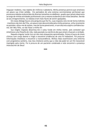 46
linguajar modesto, mas repleto de vivência e sabedoria. Minha presença parecia que amainava
um pouco sua triste solidão. Era portadora de uma extensa carcinomatose peritoneal que
provocava nódulos endurecidos de diversos tamanhos no abdômen, quadro que jamais observaria
ao largo de minhas atividades profissionais com a mesma exuberância de tristes detalhes. Devido
ao seu emagrecimento, os nódulos eram mais fáceis de serem apalpados.
Em nosso diálogo houve uma pergunta que lhe fiz, cuja resposta veio-me de forma indireta
– A senhora não tem dor? Ela, um pouco mais descontraída pela minha presença, arfou levemente
os pulmões; olhou-me de soslaio, mas de forma penetrante, e num discreto suspiro confidenciou-
me: Ah! Meu filho, se não fosse a minha fé!
Sua singela resposta desarmou-me e calou fundo em minha mente, pois constatei que
sintetizava uma filosofia de vida, toda pautada na coerência dos que amam e buscam a verdade.
Naquela singular tarde tive um dos mais eloquentes aprendizados. Estava à busca de sinais
clínicos num corpo doente e frágil e encontrei evidências de uma fé inabalável. Foi procurar
informações imediatas e encontrei a transcendência. Minhas mãos examinaram uma enferma
com prognóstico sombrio, mas meu intelecto sentiu que a vida não pode ter um fim inexorável
impingido pela morte. Fui à procura de um paciente condenado e nele encontrei a presença
imarcescível de Deus!
***
Helio Beglionimi
 