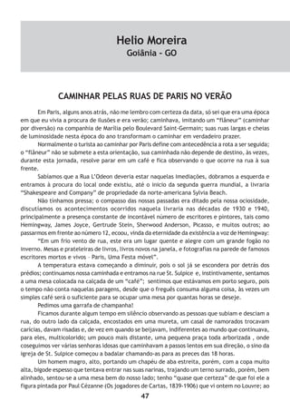 47
CAMINHAR PELAS RUAS DE PARIS NO VERÃO
Em Paris, alguns anos atrás, não me lembro com certeza da data, só sei que era uma época
em que eu vivia a procura de ilusões e era verão; caminhava, imitando um “flâneur” (caminhar
por diversão) na companhia de Marília pelo Boulevard Saint-Germain; suas ruas largas e cheias
de luminosidade nesta época do ano transformam o caminhar em verdadeiro prazer.
Normalmente o turista ao caminhar por Paris define com antecedência a rota a ser seguida;
o “flâneur” não se submete a esta orientação, sua caminhada não depende de destino, às vezes,
durante esta jornada, resolve parar em um café e fica observando o que ocorre na rua à sua
frente.
Sabíamos que a Rua L’Odeon deveria estar naquelas imediações, dobramos a esquerda e
entramos à procura do local onde existiu, até o inicio da segunda guerra mundial, a livraria
“Shakespeare and Company” de propriedade da norte-americana Sylvia Beach.
Não tínhamos pressa; o compasso das nossas passadas era ditado pela nossa ociosidade,
discutíamos os acontecimentos ocorridos naquela livraria nas décadas de 1930 e 1940,
principalmente a presença constante de incontável número de escritores e pintores, tais como
Hemingway, James Joyce, Gertrude Stein, Sherwood Anderson, Picasso, e muitos outros; ao
passarmos em frente ao número 12, ecoou, vinda da eternidade da existência a voz de Hemingway:
“Em um frio vento de rua, este era um lugar quente e alegre com um grande fogão no
inverno. Mesas e prateleiras de livros, livros novos na janela, e fotografias na parede de famosos
escritores mortos e vivos – Paris, Uma Festa móvel”.
A temperatura estava começando a diminuir, pois o sol já se escondera por detrás dos
prédios; continuamos nossa caminhada e entramos na rue St. Sulpice e, instintivamente, sentamos
a uma mesa colocada na calçada de um “café”; sentimos que estávamos em porto seguro, pois
o tempo não conta naquelas paragens, desde que o freguês consuma alguma coisa, às vezes um
simples café será o suficiente para se ocupar uma mesa por quantas horas se deseje.
Pedimos uma garrafa de champanha!
Ficamos durante algum tempo em silêncio observando as pessoas que subiam e desciam a
rua, do outro lado da calçada, encostados em uma mureta, um casal de namorados trocavam
carícias, davam risadas e, de vez em quando se beijavam, indiferentes ao mundo que continuava,
para eles, multicolorido; um pouco mais distante, uma pequena praça toda arborizada , onde
coseguimos ver várias senhoras idosas que caminhavam a passos lentos em sua direção, o sino da
igreja de St. Sulpice começou a badalar chamando-as para as preces das 18 horas.
Um homem magro, alto, portando um chapéu de aba estreita, porém, com a copa muito
alta, bigode espesso que tentava entrar nas suas narinas, trajando um terno surrado, porém, bem
alinhado, sentou-se a uma mesa bem do nosso lado; tenho “quase que certeza” de que foi ele a
figura pintada por Paul Cézanne (Os jogadores de Cartas, 1839-1906) que vi ontem no Louvre; ao
Helio Moreira
Goiânia - GO
 