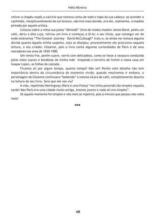 48
retirar o chapéu expôs a calvície que tomava conta de todo o topo da sua cabeça; ao acender o
cachimbo, inexplicavelmente de cor branca, não tive mais dúvida, era ele, realmente, o modelo
pintado por aquele artista.
Colocou sobre a mesa sua pasta “démodé” (fora de moda) modelo James Bond, pediu um
café, abriu a dita cuja, retirou um livro e começou a lê-lo; o seu título, que consegui ver de
onde estávamos “The Greater Journey – David McCullough” traiu-o, se ainda me restava alguma
dúvida quanto àquela minha suspeita, esta se dissipou; provavelmente ele procurava naquela
leitura, o seu criador, Cézanne, pois o livro conta algumas curiosidades de Paris e de seus
moradores nos anos de 1830-1900.
Um vento frio, porém suave, varria com delicadeza, como se fosse a vassoura conduzida
pelas mãos suaves e bondosas da minha mãe limpando o terreiro de frente a nossa casa em
Gaspar Lopes, as folhas da calçada.
Ficamos ali por algum tempo, quanto tempo? Não sei! Porém este detalhe não tem
importância dentro da circunstância do momento vivido; quando resolvemos ir embora, o
personagem de Cézanne continuava “bebendo” a mesma xícara de café, completamente absorto
na leitura do seu livro. Será que ele nos viu?
A vida, repetindo Hemingway (Paris é uma Festa) “me tinha parecido tão simples naquela
tarde! Mas Paris era uma cidade muito antiga, éramos jovens e nada ali era simples”.
Só aquele momento foi simples e não mais se repetirá, pois o minuto que passou não volta
mais!
***
Hélio Moreira
 
