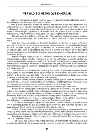 49
VER NÃO É O MESMO QUE ENXERGAR
João Severino, apesar de pouco erado na idade, era bem informado: caboclinha igual à
Rita da Donana não havia nas redondezas, dizia ele.
Acho que ela sabia disso, era só o sol começar a se esconder, surgia a Rita toda enfeitada,
andar delicado e até com certo gingado na cintura, semelhante a uma garça vista de longe. O
vestido era de chita, cor rosa, com alguns enfeites na barra da saia, o ombro era encoberto pelo
modelo fofo das mangas; sapatos rasos, parecendo que os pés, que não eram mostrados, tocavam
o chão; usava, costumeiramente, meias cor de rosa que se aproximavam dos joelhos.
Não era somente o João Severino que, ao vê-la, suspirava fundo e se punha a imaginar
aquela criatura, aquele corpo, sem as vestimentas; toda a rapaziada do lugar tinha o mesmo
pensar.
João Severino, no entanto, era diferente do restante da turma, ele sabia, certinho, a
hora que ela aparecia na rua, justamente quando os sinos davam as primeiras badaladas para
iniciar a contagem de seis, ele já estava sentado no costumeiro banco da pracinha; lugar
privilegiado, pois, como ele percebera, ela dobrava a esquina e já entrava na rua principal e
passava a poucos metros de distância. Seus olhos a acompanhavam até o final da rua, até que ela
entrasse na igreja.
Depois de algum tempo ela voltava, na mesma toada como foi; não é fácil saber se era
mais admirada na ida ou na volta; vista quando ia, parecia à silhueta de um violão a procura de
violeiro, quando vinha, bambeava o quadril de tal maneira que dava parecença que ia deslocar
do corpo; dava lembrança, na gostosura, de rapadura com queijo; os braços eram sacudidos no
mesmo compasso que ela fazia com a cabeça: sereno, porém, transmissor de pensamentos que
nem é bom lembrar!
João Severino nunca contou isto para ninguém, porém, é quase certo que ele pensou,
muitas vezes, na possibilidade de ver aquele corpo do jeito que Deus colocou no mundo, ou
melhor, ele daria uma ajuda ao Criador; tiraria primeiro, seus sapatinhos, e depois suas meias e
ia subindo no mesmo galeio (no pensamento) até o pescoço.
Que ele se lembre, somente uma vez ele teve certeza que ela jogou seus olhos tiranos
para cima dele, porém, de um jeito de quem não “tava pondo atenção”; não faz mal, pensava
ele, vou persegui-la com os óios, sem parada, um dia ela vai descobrir que
João Severino está ansiado, enrabichado que não tem mais conta, prá móde dela.
Mais ou menos na metade do caminho que ela percorria, moravam Da. Zina e Sr. Tiburcio,
os dois já bem maduros na idade; como tinham pouca ou coisa alguma para fazerem, passavam a
maior parte do tempo debruçados na janela, olhando o movimento, se é que se pode chamar de
movimento o que viam na rua e, principalmente, matraqueando a vida dos outros.
Como estavam ali todos os dias, não poderia passar despercebido o passeio vespertino da
Rita da Donana; era só ela apontar lá em baixo, Da. Zina já se manifestava:
— Já vem aquela sirigaita regateira e reboladeira, toda embonecada, acho que ela não
tem o que fazer; parece-me que ela coloca algum enchimento prá aumentar o peito; a saia
quase deixa de fora o joelho, só prá provocar os bestas dos homes.
Senhor Tiburcio, escolado pela vida a dois, não se manifestava, apenas consentia com a
cabeça; quando falava, não dizia nem tique nem taque, porém, era o primeiro a cumprimentar
a sirigaita quando ela passava debaixo da janela, como a lembrar de seu tempo de treme-treme.
Quando ela voltava, Da. Zina recomeçava a colocar defeitos na Rita da Donana, agora
“por trás” da pobre coitada:
— Seio não, mas acho que ela coloca, também, um enchimento no traseiro, pois, não
acredito que alguém tenha a poupança deste tamanho e ainda por cima tão bem aprumada;
Hélio Moreira
 
