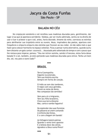 51
BALADA NO CÉU
No crepúsculo sonolento o sol recolheu suas madeixas douradas para, gentilmente, dar
lugar à lua que já apontava sorridente. Vaidosa, por ser muito admirada, sentiu-se no direito de
usar o luar e pratear o que o sol, antes, havia dourado. Amante da noite, convocou as estrelas
para abrilhantar sua trajetória entre as nuvens. Musa, inspiradora dos poetas, apartava com
frequência o empurra-empurra das estrelas que ficavam ao seu redor. Já não sabia mais o que
fazer para colocar harmonia no espaço celestial. Ficou a pensar numa alternativa, quando ouviu
bem distante um galo cantar: cocorocó... Assustada pelo adiantado do tempo e com o pouco que
lhe restava para imperar, pensou: “Vou me retirar sozinha, saindo à francesa, estou farta dessa
balada! E o sol, também, já está ajeitando suas madeixas douradas para entrar. Tenha um bom
dia, sol, vou para o outro lado!”
***
BRASIL
Terra Cosmopolita
Gigante na extensão,
Tem sua história escrita
Sempre em forma de canção.
O índio ao som dos tambores,
O negro com seus gemidos,
Foram as notas de dores,
Nos compassos tão sentidos!
Vem para cá o imigrante,
Tem seu filho brasileiro,
Chora sua terra distante
Mas, canta o samba fagueiro!
No esplendor das suas florestas
Os pássaros se unem cantando
A sinfonia das festas,
E o coro chegam em bando!
As folhagens batem palmas
Quando o vento leve aparece
E a beleza doce das almas,
Agradece a Deus numa Prece!
***
Jacyra da Costa Funfas
São Paulo - SP
 