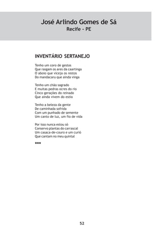 52
INVENTÁRIO SERTANEJO
Tenho um coro de gestos
Que rasgam os ares da caartinga
O aboio que viceja os restos
Do mandacaru que ainda vinga
Tenho um chão sagrado
E muitas pedras ocres do rio
Cinco gerações do reinado
Que ainda vivem do estio
Tenho a beleza da gente
De caminhada sofrida
Com um punhado de semente
Um canto de luz, um fio de vida
Por isso nunca estou só
Conservo plantas do carrascal
Um casaca-de-couro e um curió
Que cantam no meu quintal
***
José Arlindo Gomes de Sá
Recife - PE
 