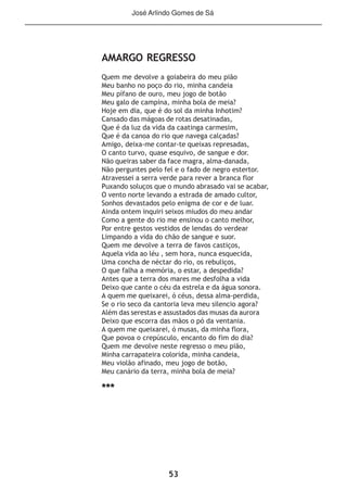 53
AMARGO REGRESSO
Quem me devolve a goiabeira do meu pião
Meu banho no poço do rio, minha candeia
Meu pífano de ouro, meu jogo de botão
Meu galo de campina, minha bola de meia?
Hoje em dia, que é do sol da minha Inhotim?
Cansado das mágoas de rotas desatinadas,
Que é da luz da vida da caatinga carmesim,
Que é da canoa do rio que navega calçadas?
Amigo, deixa-me contar-te queixas represadas,
O canto turvo, quase esquivo, de sangue e dor.
Não queiras saber da face magra, alma-danada,
Não perguntes pelo fel e o fado de negro estertor.
Atravessei a serra verde para rever a branca flor
Puxando soluços que o mundo abrasado vai se acabar,
O vento norte levando a estrada de amado cultor,
Sonhos devastados pelo enigma de cor e de luar.
Ainda ontem inquiri seixos miudos do meu andar
Como a gente do rio me ensinou o canto melhor,
Por entre gestos vestidos de lendas do verdear
Limpando a vida do chão de sangue e suor.
Quem me devolve a terra de favos castiços,
Aquela vida ao léu , sem hora, nunca esquecida,
Uma concha de néctar do rio, os rebuliços,
O que falha a memória, o estar, a despedida?
Antes que a terra dos mares me desfolha a vida
Deixo que cante o céu da estrela e da água sonora.
A quem me queixarei, ó céus, dessa alma-perdida,
Se o rio seco da cantoria leva meu silencio agora?
Além das serestas e assustados das musas da aurora
Deixo que escorra das mãos o pó da ventania.
A quem me queixarei, ó musas, da minha flora,
Que povoa o crepúsculo, encanto do fim do dia?
Quem me devolve neste regresso o meu pião,
Minha carrapateira colorida, minha candeia,
Meu violão afinado, meu jogo de botão,
Meu canário da terra, minha bola de meia?
***
José Arlindo Gomes de Sá
 