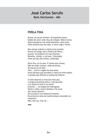 54
PERLA FINA
Brama. As carnes fremem. O esqueleto clama.
Gládio de amor urde véus de volúpia. Rubra trama.
Quero perpetrar-me neste desmame, doce ama,
nesta empiria que de tudo, a verve ruge e flama.
Meu soluço ardente a moira crica arranha.
Bruma um langor sob a fímbria de Vênus...
Acenos. Encordoam um naco flexível,
Retonho, úmido, e nervoso. Chinchado,
volve ao luau dos sonhos, amainado.
Perla fina, eu te amo. É chama que chama,
Não sei onde começo, onde terminas...
Se escuto ou se falo,
Falo... entre o regalo de teus seios,
entre abraços que prendem o vento no entre-pelos,
e aulidos que afloram a nudeza do silêncio.
A noite desmaia a raiva dos músculos,
o enigma da paixão aflora, mas abranda,
e se ainda te amo? E se tanto?
Encanto..., no sangue da madrugada,
deitei o olhar, lançei desejos e fiz juras
que muito aprecio...
teu encaixe e tua redoma Fremente.
Os primeiros raios da manhã sempre escondem os
vampiros!
Não, não sou, mas fui...
***
José Carlos Serufo
Belo Horizonte - MG
 