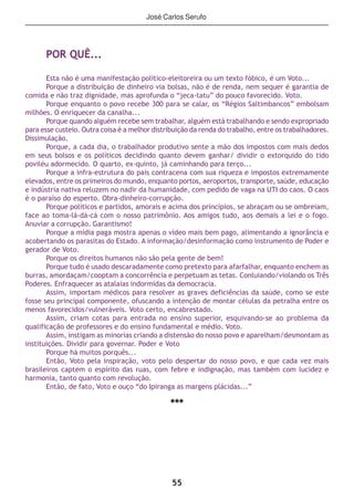 55
POR QUÊ...
Esta não é uma manifestação político-eleitoreira ou um texto fóbico, é um Voto...
Porque a distribuição de dinheiro via bolsas, não é de renda, nem sequer é garantia de
comida e não traz dignidade, mas aprofunda o “jeca-tatu” do pouco favorecido. Voto.
Porque enquanto o povo recebe 300 para se calar, os “Régios Saltimbancos” embolsam
milhões. O enriquecer da canalha...
Porque quando alguém recebe sem trabalhar, alguém está trabalhando e sendo expropriado
para esse custeio. Outra coisa é a melhor distribuição da renda do trabalho, entre os trabalhadores.
Dissimulação.
Porque, a cada dia, o trabalhador produtivo sente a mão dos impostos com mais dedos
em seus bolsos e os políticos decidindo quanto devem ganhar/ dividir o extorquido do tido
poviléu adormecido. O quarto, ex-quinto, já caminhando para terço...
Porque a infra-estrutura do país contracena com sua riqueza e impostos extremamente
elevados, entre os primeiros do mundo, enquanto portos, aeroportos, transporte, saúde, educação
e indústria nativa reluzem no nadir da humanidade, com pedido de vaga na UTI do caos. O caos
é o paraíso do esperto. Obra-dinheiro-corrupção.
Porque políticos e partidos, amorais e acima dos princípios, se abraçam ou se ombreiam,
face ao toma-lá-dá-cá com o nosso patrimônio. Aos amigos tudo, aos demais a lei e o fogo.
Anuviar a corrupção. Garantismo!
Porque a mídia paga mostra apenas o vídeo mais bem pago, alimentando a ignorância e
acobertando os parasitas do Estado. A informação/desinformação como instrumento de Poder e
gerador de Voto.
Porque os direitos humanos não são pela gente de bem!
Porque tudo é usado descaradamente como pretexto para afarfalhar, enquanto enchem as
burras, amordaçam/cooptam a concorrência e perpetuam as tetas. Conluiando/violando os Três
Poderes. Enfraquecer as atalaias indormidas da democracia.
Assim, importam médicos para resolver as graves deficiências da saúde, como se este
fosse seu principal componente, ofuscando a intenção de montar células da petralha entre os
menos favorecidos/vulneráveis. Voto certo, encabrestado.
Assim, criam cotas para entrada no ensino superior, esquivando-se ao problema da
qualificação de professores e do ensino fundamental e médio. Voto.
Assim, instigam as minorias criando a distensão do nosso povo e aparelham/desmontam as
instituições. Dividir para governar. Poder e Voto
Porque há muitos porquês...
Então, Voto pela inspiração, voto pelo despertar do nosso povo, e que cada vez mais
brasileiros captem o espírito das ruas, com febre e indignação, mas também com lucidez e
harmonia, tanto quanto com revolução.
Então, de fato, Voto e ouço “do Ipiranga as margens plácidas...”
***
José Carlos Serufo
 