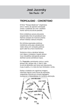 56
TROPICALISMO - CONCRETISMO
O filme “Tempos Modernos” chapliniano
arte e roteiro do operário estressado
revela o ambiente do viver cotidiano
humor satírico do século passado.
Entre simbólicos sonoros devaneios
orquestrados ritos em paradoxais tons
festivos cortejos em musicais anseios
afinam inéditas radicais emoções.
Em infinitas expressões estéticas
românticas artes pop a desabrochar
visões éticas em variações poéticas
quem sabe faz a hora transformar.
Sintáxicos mitos a dardejar belezas
com régua e compasso e aquele abraço
ricos trocadilhos sobrepondo proezas
desfilam sociais semióticos traços.
É a Tropicália caminhando contra o vento
porque não, porque não, é José é João
no sol de dezembro sem lenço sem documento,
é pau é pedra, é o resto do toco fechando o verão.
Estilos e símbolos em cognitivas imagens
valorizam figuras como forma de expressão,
vanguardas culturais em virtuais linguagens
incorporam o Concretismo em temática abstração.
José Jucovsky
São Paulo - SP
***
 