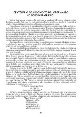 57
CENTENÁRIO DO NASCIMENTO DE JORGE AMADO
NÓ GÓRDIO BRASILEIRO
Ao relembrar o panorama da minha juventude na cidade de Salvador na primeira metade
do século passado, fico cada vez mais confortavelmente gratificado diante da moderada e
simples vida marcada pelas retóricas políticas e poéticas daquela época.
Hoje, olhando pela janela do passado sinto-me inquieto como um espectador ansioso por
poder relembrar a romântica lírica natureza invadida de sonhos ultrapassados além dos limites
do cotidiano viver. Em explicito transcender muito além do significado do verbo, podíamos
sempre alcançar agradáveis amenas noites estreladas que nunca serão pelo tempo apagadas. Ver
com novos olhos, descobrir a vida aberta com novas ideias entre simbólicas pontes imperativas
de vanguardas tentávamos romper os grilhões do conformismo. Ao mesmo tempo a tropical
Salvador entre louvações, devoções e ladainhas tocando música e recitando poesia ia se destacando
como um grande centro urbano cultural do nordeste.
Entre convulsões e guerras tento colocar no papel alguns momentos da vida de personagens
revolucionárias que, por fortuitos acasos tive a felicidade de conhecer sem intimidade, de
longe, em reuniões acadêmicas e sociais.
A grande mobilidade sociocultural com a marca vinculada à rebeldia estudantil, inteligente
e talentosa constituiu um fértil caminho para planejar significativa mudança em busca de uma
nota só: a liberdade.
Apesar de não ter a menor noção do mundo kafkiano, vivia transtornado com o desespero
diário de meus pais que deixaram de receber notícias da imensa família durante a segunda
guerra mundial. Passei a sentir premente necessidade de buscar entender tudo e de possuir ou
inventar outro mundo em que todos pudessem viver em paz sem ser vítimas de qualquer tipo de
agressão. Só depois do término da guerra que infelizmente aos poucos ficamos sabendo da
morte de todos com exceção de uma irmã de minha mãe que, sendo cega foi retirada para a
Sibéria num comboio com inúmeros outros deficientes.
No início do ano letivo de 1941 na primeira aula de Física do Ginásio da Bahia o professor
Clemente Guimarães procurando angariar a atenção dos alunos contou um fato ocorrido citando
o nome do estudante poeta Carlos Marighella que respondeu à pergunta sobre as leis da reflexão
da luz, em versos. Os alunos do Ginásio conheciam a história política de Marighella que tinha
sido preso em 1932 por ter escrito um poema criticando o interventor Juracy Magalhães e que
terminou por abandonar o curso de Engenharia Civil da escola Politécnica da Bahia no terceiro
ano, para ingressar no PCB. Ficaram na memória acadêmica ecos proféticos declamados em
versos de ousar lutar e ousar vencer, escritos sob o impacto de cotidianos existenciais conflitos
simbolicamente mágicos como em:
“O Amor é meu companheiro
de viagem,
junto com a Indignação.”
Marighella escreveu muito ao longo de sua vida. Aos 21 anos divertia os professores e
colegas durante as aulas na Politécnica fazendo as provas em versos. Essa beleza poética
claramente transformou-se em intensa luta pela democracia, registrada em dramáticos versos de
uma estrofe: “O país de uma nota só”
A passagem subiu,
o leite acabou,
a criança morreu,
o deputado cedeu,
a linha dura vetou.
 