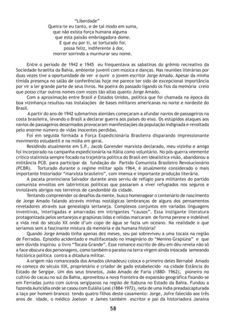 58
“Liberdade”
Queira-te eu tanto, e de tal modo em suma,
que não exista força humana alguma
que esta paixão embriagadora dome.
E que eu por ti, se torturado for,
possa feliz, indiferente à dor,
morrer sorrindo a murmurar seu nome.
Entre o período de 1942 e 1945 eu frequentava as sabatinas do grêmio recreativo da
Sociedade Israelita da Bahia, ambiente juvenil com música e danças. Nas reuniões literárias por
duas vezes tive a oportunidade de ver e ouvir o jovem escritor Jorge Amado. Apesar da minha
tímida presença no salão de conferências hoje me parece ter sido de excepcional importância
por vir a ler grande parte de seus livros. Na poeira do passado ligando os fios da memória creio
que posso citar outros nomes com vozes tão altas quanto Jorge Amado.
Com a aproximação entre Brasil e Estados Unidos, política que foi chamada na época da
boa vizinhança resultou nas instalações de bases militares americanas no norte e nordeste do
Brasil.
A partir do ano de 1942 submarinos alemães começaram a afundar navios de passageiros na
costa brasileira, levando o Brasil a declarar guerra aos países do eixo. Os estúpidos ataques aos
navios de passageiros desarmados provocaram manifestações da população indignada e revoltada
pelo enorme número de vidas inocentes perdidas.
Foi em seguida formada a Força Expedicionária Brasileira disparando impressionante
movimento estudantil e na mídia em geral.
Residindo atualmente em S.P., Jacob Gorender marxista declarado, meu vizinho e amigo
foi incorporado na campanha expedicionária na Itália como voluntário. No pós-guerra veemente
crítico stalinista sempre focado na trajetória política do Brasil em idealística visão, abandonou a
militância PCB. para participar da fundação do Partido Comunista Brasileiro Revolucionário
(PCBR). Torturado durante o regime militar após 1964, é atualmente considerado o mais
importante historiador “marxista brasileiro”, com imensa e importante produção literária.
A pacata provinciana Salvador durante anos serviu de refúgio para militantes do partido
comunista envoltos em labirínticas políticas que passaram a viver refugiados nos seguros e
invioláveis abrigos nos terreiros de candomblé da cidade.
Tentando compreender os desafios da mente, busco homenagear o centenário de nascimento
de Jorge Amado falando através minhas nostálgicas lembranças de alguns dos pensamentos
reveladores através sua genealogia sertaneja. Complexos conjuntos em variadas linguagens
inventivas, interligadas e amarradas em intrigantes “causos”. Essa instigante literatura
protagonizada pelos sertanejos e grapiúnas lidas e relidas marcaram de forma perene e indelével
a vida real do século XX onde d’um copo de água se fazia um oceano. Na realidade o que
seriamos sem a fascinante mistura da memória e da humana história?
Quando Jorge Amado tinha apenas dez meses, seu pai sobreviveu a uma tocaia na região
de Ferradas. Episódio acidentado e multifacetado no imaginário do “Menino Grapiúna” e que
sem dúvida inspirou o livro “Tocaia Grande”. Esse romance escrito de déu em déu revela não só
a face obscura dos personagens, como também o paraíso na terra virgem ainda intocada semeando
folclórica política contra a ditadura militar.
A origem não romanceada dos Amados (Amadeus) coloca o primeiro deles Bernabé Amado
no começo do século XIX, proprietário e criador de gado estabelecido na cidade Estância do
Estado de Sergipe. Um dos seus bisnetos, João Amado de Faria (1880- 1962), pioneiro no
cultivo do cacau no sul da Bahia, aproveitou a nova fronteira de expansão geográfica fixando-se
em Ferradas junto com outros sergipanos na região de Itabuna no Estado da Bahia. Fundou a
fazenda Auricídia onde se casou com Eulália Leal (1884-1972), neta de uma índia preada(capturada
a laço por homem branco) tendo quatro filhos deste casamento: Jorge, Jofre falecido aos três
anos de idade, o médico Joelson e James também escritor e pai da historiadora Janaína
 