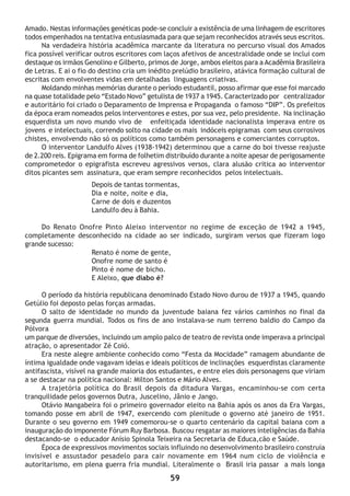 59
Amado. Nestas informações genéticas pode-se concluir a existência de uma linhagem de escritores
todos empenhados na tentativa entusiasmada para que sejam reconhecidos através seus escritos.
Na verdadeira história acadêmica marcante da literatura no percurso visual dos Amados
fica possível verificar outros escritores com laços afetivos de ancestralidade onde se inclui com
destaque os irmãos Genolino e Gilberto, primos de Jorge, ambos eleitos para a Acadêmia Brasileira
de Letras. E ai o fio do destino cria um inédito prelúdio brasileiro, atávica formação cultural de
escritas com envolventes vidas em detalhadas linguagens criativas.
Moldando minhas memórias durante o período estudantil, posso afirmar que esse foi marcado
na quase totalidade pelo “Estado Novo” getulista de 1937 a 1945. Caracterizado por centralizador
e autoritário foi criado o Deparamento de Imprensa e Propaganda o famoso “DIP”. Os prefeitos
da época eram nomeados pelos interventores e estes, por sua vez, pelo presidente. Na inclinação
esquerdista um novo mundo vivo de enfeitiçada identidade nacionalista imperava entre os
jovens e intelectuais, correndo solto na cidade os mais indóceis epigramas com seus corrosivos
chistes, envolvendo não só os políticos como também personagens e comerciantes corruptos.
O interventor Landulfo Alves (1938-1942) determinou que a carne do boi tivesse reajuste
de 2.200 reis. Epigrama em forma de folhetim distribuído durante a noite apesar de perigosamente
comprometedor o epigrafista escreveu agressivos versos, clara alusão critica ao interventor
ditos picantes sem assinatura, que eram sempre reconhecidos pelos intelectuais.
Depois de tantas tormentas,
Dia e noite, noite e dia,
Carne de dois e duzentos
Landulfo deu à Bahia.
Do Renato Onofre Pinto Aleixo interventor no regime de exceção de 1942 a 1945,
completamente desconhecido na cidade ao ser indicado, surgiram versos que fizeram logo
grande sucesso:
Renato é nome de gente,
Onofre nome de santo é
Pinto é nome de bicho.
E Aleixo, que diabo é?
O período da história republicana denominado Estado Novo durou de 1937 a 1945, quando
Getúlio foi deposto pelas forças armadas.
O salto de identidade no mundo da juventude baiana fez vários caminhos no final da
segunda guerra mundial. Todos os fins de ano instalava-se num terreno baldio do Campo da
Pólvora
um parque de diversões, incluindo um amplo palco de teatro de revista onde imperava a principal
atração, o apresentador Zé Coió.
Era neste alegre ambiente conhecido como “Festa da Mocidade” ramagem abundante de
íntima igualdade onde vagavam ideias e ideais políticos de inclinações esquerdistas claramente
antifascista, visível na grande maioria dos estudantes, e entre eles dois personagens que viriam
a se destacar na política nacional: Milton Santos e Mário Alves.
A trajetória política do Brasil depois da ditadura Vargas, encaminhou-se com certa
tranquilidade pelos governos Dutra, Juscelino, Jânio e Jango.
Otávio Mangabeira foi o primeiro governador eleito na Bahia após os anos da Era Vargas,
tomando posse em abril de 1947, exercendo com plenitude o governo até janeiro de 1951.
Durante o seu governo em 1949 comemorou-se o quarto centenário da capital baiana com a
inauguração do imponente Fórum Ruy Barbosa. Buscou resgatar as maiores inteligências da Bahia
destacando-se o educador Anísio Spinola Teixeira na Secretaria de Educa,cão e Saúde.
Época de expressivos movimentos sociais influindo no desenvolvimento brasileiro construía
invisível e assustador pesadelo para cair novamente em 1964 num ciclo de violência e
autoritarismo, em plena guerra fria mundial. Literalmente o Brasil iria passar a mais longa
 