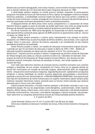 60
ditadura da sua história desaguando, entre altos e baixos, numa inventiva situação intermediaria
com a eleição indireta do civil Tancredo Neves pelo Congresso Nacional em 1984.
A diversidade política religiosa no mundo procura também responder às preocupantes
perguntas vinculadas ao futuro da vida humana na Terra. Apesar da linguagem criativa em amplas
históricas ambições, a instabilidade universal impõe não deixar para traz sonhos e símbolos na
versão de tentar humanizar o mundo, protegendo com clareza a natureza não permitindo que as
enormes queimadas continuem devastando a mata na Amazônia brasileira.
O desaparecimento de Mário Alves entre outros companheiros e o assassinato de Anísio
Espínola Teixeira jogado no poço do elevador do prédio após fazer uma visita ao amigo Aurélio
Buarque de Holanda representou a conduta habitual do governo autoritário após 1964.
Em 04 de novembro de 1969 Carlos Marighella foi assassinado em plena madrugada, com
todo aparato bélico conhecido pelos agentes do DOPS próximo ao apartamento onde eu morava
na época na cidade de S. P.
Milton Santos sempre presente e criativo atuou intensamente com energia na política
estudantil; em 1948 formou-se pela Faculdade de Direito da Bahia. Auto exilado, com o apoio de
amigos, levou 13 anos para retornar do exterior, passando a ser considerado um dos maiores
pensadores brasileiros na atualidade.
Anísio Teixeira propõe e realiza um modelo de educação revolucionário original durante
o período em que foi secretário de educação e Saúde na Bahia de 1947 a 1951. Modelo de
educação brasileira baseado em ideias que ele reproduz no livro “Em marcha para a
democracia”. Inquieto escreve projeta e realiza a inauguração da primeira escola de Educação
de Tempo Integral para todas as crianças carentes no bairro da Liberdade em Salvador. Este
projeto do Instituto de Educação de Tempo Integral Carneiro Ribeiro, sem dúvida uma das
primeiras maiores revoluções vitoriosas da educação no Brasil, vem sendo copiado com
sucesso até hoje.
Com todo este labiríntico domínio da evolução técnica científica entramos num caminho
ambíguo e desafiador da era nuclear. Atualmente em franco ritmo já na segunda década do
século XXI vivenciamos um traçado de previsão singular, desenvolvendo além da imaginação
íntima relação entre seres humanos e máquinas. Segundo Ray Kurzweil rapidamente as máquinas
atingiram a mesma habilidade do cérebro humano adquirindo personalidade e sentimentos
passando o seculo XXI a ser denominado de : A ERA DAS MÁQUINAS ESPIRITUAIS. Será possível que
este tipo de transferência da mente humana para um suporte matemático optará sempre pelas
melhores soluções? Estaríamos mesmo contando para os futuros recém-nascidos que estamos
deixando para o futuro uma vida melhor?
Historicamente Alexandre, o Grande resolveu desfazer o Nó Górdio cortando-o com a sua
afiadíssima espada. Por sua vez Jorge Amado, Carlos Marighella, Jacob Gorender, Anísio Espínola
Teixeira, Milton Santos e Mario Alves, entre outros, buscaram desenrolar o Nó Górdio brasileiro
utilizando revolucionárias, marcantes, renovadoras linguagens criativas tentando, sob pressão,
fazer sobreviver as conquistas democráticas através da intelectualidade política brasileira.
S. P. janeiro de 2013.
Jacob Gorender faleceu em S.P. em 11/junho/2013 aos 90 anos de idade.
Entre seus trabalhos se destacam: Combate nas trevas, O Escravismo Colonial e A burguesia
brasileira.
***
 