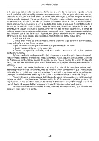 62
a lhe escrever, pela quarta vez, sem que tenha tido o alento de receber uma segunda cartinha
sua. A saudade é infinda e as lágrimas que rolam no meu rosto... Foi obrigada a interromper o seu
desabafo escrito, por que uma lufada de vento, sem explicação plausível porquanto o tempo
estava parado, apagou a chama que alumiava. Com discreto nervosismo, apalpou o roupão e,
sem dificuldade, encontrou a caixa de fósforos. Atritou um palito a caixa, novamente pondo
acesa a lamparina. Levantou-se e teve o cuidado de se dirigir a sala, para fechar totalmente a
janela, no sentido de evitar qualquer sopro de vento que viesse interrompê-la de novo. No
entanto, nem sequer continuou a escrita, uma vez que, até de modo assombroso, a tampa da
caixa de sapatos, que estava numa das cadeiras ao redor da mesa, voou e, com o vento produzido,
ato contínuo, põe a sala às escuras. Nozinha, em pânico, chorando muito, saiu porta a fora,
atravessou a rua, até a casa de seu cunhado, e, freneticamente bateu na sua porta:
– Aniceto, Aniceto...
O irmão mais velho de Simão imediatamente atendeu, algo surpreso e preocupado,
levantando o farol acima de sua cabeças:
– Que é isso Nozinha? O que aconteceu? Por que você está chorando?
– Simão morreu, Aniceto, recebi um aviso.
– Que é isso querida cunhada, você está muito nervosa e tudo a impressiona
desfavoravelmente.
Após o breve histórico do acontecido, Aniceto procurou acalmá-la, principalmente quando
fez a promessa de tomar providências, imediatamente na manhã seguinte, auscultando o Escritório
de Alistamento em Fortaleza, acerca de noticias do seu irmão e marido de Leonor. Ah, isso ele
faria, com certeza, quando exigiria a mais breve comunicação pelo rádio do Escritório com o
Seringal.
Com efeito, por volta das dez horas da manhã do dia 18 de novembro, estava sendo
atendido pelo gerente de alistamento, mas, de princípio tomou conhecimento que a manutenção
estava tentando corrigir uma pane no transmissor do Seringal. e. em sendo assim, aguardasse em
casa que, quando houvesse a reintegração, colheria noticias do alistado Simão das Chagas.
Finalmente, uma semana depois, Aniceto recebeu uma comunicação telegráfica na qual
estava noticiado o falecimento de Simão na noite de 17 de novembro, próximo passado, de
impaludismo, e, que devido as dificuldades óbvias de transporte, o sepultamento já se dera na
manhã do dia 19, depois da liberação do corpo, obedecidas as exigências de praxe.
Estava definitivamente explicado o aviso, na noite do vento fatídico, que Nozinha não
precisava mais escrever a Simão.
***
José Maria Chaves
 