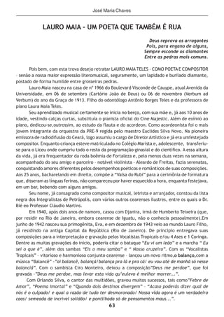 63
LAURO MAIA – UM POETA QUE TAMBÉM É RUA
Deus reprova os arrogantes
Pois, para engano de alguns,
Sempre esconde os diamantes
Entre as pedras mais comuns.
Pois bem, com esta trova desejo retratar LAURO MAIA TELES – COMO POETA E COMPOSITOR
– senão a nossa maior expressão literomusical, seguramente, um lapidado e burilado diamante,
postado de forma humilde entre grosseiras pedras.
Lauro Maia nasceu na casa de nº 1966 do Boulevard Visconde de Cauype, atual Avenida da
Universidade, em 06 de setembro (Cartório João de Deus) ou 06 de novembro (Verbum ad
Verbum) do ano da Graça de 1913. Filho do odontólogo Antônio Borges Teles e da professora de
piano Laura Maia Teles.
Seu aprendizado musical certamente se inicia no berço, com sua mãe e, já aos 10 anos de
idade, vestindo calças curtas, substituía o pianista oficial do Cine Majestic. Além de exímio ao
piano, dedicou-se,outrossim, ao estudo da flauta e do acordeon. Como acordeonista foi o mais
jovem integrante da orquestra da PRE-9 regida pelo maestro Euclides Silva Novo. Na pioneira
emissora de radiodifusão do Ceará, logo assumiu o cargo de Diretor Artístico e já era umfestejado
compositor. Enquanto criança esteve matriculado no Colégio Marista e, adolescente, transferiu-
se para o Liceu onde cumpriu todo o resto da programação ginasial e do científico. A essa altura
da vida, já era frequentador da roda boêmia de Fortaleza e, pelo menos duas vezes na semana,
acompanhado do seu amigo e parceiro – notável violinista – Aleardo de Freitas, fazia serenatas,
conquistando amores diferentes pelos desempenhos poéticos e românticos de suas composições.
Aos 25 anos, bacharelando em direito, compõe a “Valsa do Rubi” para a cerimônia de formatura
que, disseram as línguas ferinas, não compareceu por haver esquecido a hora, enquanto festejava,
em um bar, bebendo com alguns amigos.
Seu nome, já consagrado como compositor musical, letrista e arranjador, constou da lista
negra dos Integralistas de Petrópolis, com vários outros cearenses ilustres, entre os quais o Dr.
Bié eo Professor Cláudio Martins.
Em 1940, após dois anos de namoro, casou com Djanira, irmã de Humberto Teixeira (que,
por residir no Rio de Janeiro, embora cearense de Iguatu, não o conhecia pessoalmente).Em
junho de 1942 nasceu sua primogênita, Eva, e em dezembro de 1943 veio ao mundo Lauro Filho,
já residindo na antiga Capital da República (Rio de Janeiro). De principio entregava suas
composições para a interpretação e gravação pelos Vocalistas Tropicais e/ou 4 Ases e 1 Coringa.
Dentre as muitas gravações do início, poderia citar o batuque “Eu vi um leão” e a marcha “ Eu
sei o que é”, além dos sambas “Eis o meu samba” e “ Nosso cruzeiro”. Com os “Vocalistas
Tropicais” – vitorioso e harmonioso conjunto cearense – lançou um novo ritmo,o balanço,com a
música “Balancê” -”oi balancê, balançá/balança pra lá e pra cá/ eu vou até de manhã só nesse
balanciá”. Com o sambista Ciro Monteiro, deixou a composição”Deus me perdoe”, que foi
gravada -”Deus me perdoe, mas levar esta vida qu’eulevo é melhor morrer...”.
Com Orlando Silva, o cantor das multidões, gravou muitos sucessos, tais como”Febre de
Amor”, “Poema Imortal” e “Quando dois destinos divergem” – “Acaso poderás dizer qual de
nós é o culpado/ e qual a razão de tudo ter desmoronado/ Nossa vida agora é um verdadeiro
caos/ semeada de incrível solidão/ e pontilhada só de pensamentos maus...”.
José Maria Chaves
 