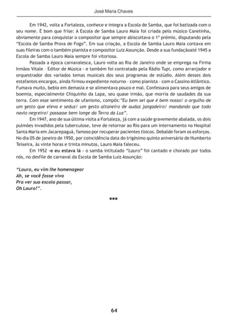 64
Em 1942, volta a Fortaleza, conhece e integra a Escola de Samba, que foi batizada com o
seu nome. É bom que frise: A Escola de Samba Lauro Maia foi criada pelo músico Canelinha,
obviamente para conquistar o compositor que sempre abiscoitava o 1º prémio, disputando pela
“Escola de Samba Prova de Fogo”. Em sua criação, a Escola de Samba Lauro Maia contava em
suas fileiras com o também pianista e compositor Luiz Assunção. Desde a sua fundaçãoaté 1945 a
Escola de Samba Lauro Maia sempre foi vitoriosa.
Passada a época carnavalesca, Lauro volta ao Ria de Janeiro onde se emprega na Firma
Irmãos Vitale – Editor de Música - e também foi contratado pela Rádio Tupi, como arranjador e
orquestrador dos variados temas musicais dos seus programas de estúdio. Além desses dois
estafantes encargos, ainda firmou expediente noturno – como pianista – com o Cassino Atlântico.
Fumava muito, bebia em demasia e se alimentava pouco e mal. Confessava para seus amigos de
boemia, especialmente Chiquinho da Lapa, seu quase irmão, que morria de saudades da sua
terra. Com esse sentimento de ufanismo, compôs:”Eu bem sei que é bem nosso/ o orgulho de
um gesto que eleva e seduz/ um gesto altaneiro de audaz jangadeiro/ mandando que todo
navio negreiro/ passasse bem longe da Terra da Luz”.
Em 1947, ano de sua última visita a Fortaleza, já com a saúde gravemente abalada, os dois
pulmões invadidos pela tuberculose, teve de retornar ao Rio para um internamento no Hospital
Santa Maria em Jacarepaguá, famoso por recuperar pacientes tísicos. Debalde foram os esforços.
No dia 05 de janeiro de 1950, por coincidência data do trigésimo quinto aniversário de Humberto
Teixeira, às vinte horas e trinta minutos, Lauro Maia faleceu.
Em 1952 -e eu estava lá - o samba intitulado “Lauro” foi cantado e chorado por todos
nós, no desfile de carnaval da Escola de Samba Luiz Assunção:
“Lauro, eu vim lhe homenagear
Ah, se você fosse vivo
Pra ver sua escola passar,
Oh Lauro!’’.
***
José Maria Chaves
 