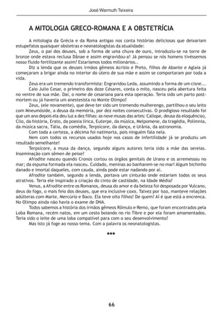 66
A MITOLOGIA GRECO-ROMANA E A OBSTETRÍCIA
A mitologia da Grécia e da Roma antigas nos conta histórias deliciosas que deixariam
estupefatos quaisquer obstetras e neonatologistas da atualidade:
Zeus, o pai dos deuses, sob a forma de uma chuva de ouro, introduziu-se na torre de
bronze onde estava reclusa Dânae e assim engravidou-a! Já pensou se nós homens tivéssemos
nosso fluido fertilizante assim? Estaríamos todos milionários..
Diz a lenda que os deuses irmãos gêmeos Acrisio e Preto, filhos de Abante e Aglaia já
começaram a brigar ainda no interior do útero de sua mãe e assim se comportaram por toda a
vida.
Zeus era um tremendo transformista: Engravidou Leda, assumindo a forma de um cisne...
Caio Julio Cesar, o primeiro dos doze Césares, conta o mito, nasceu pela abertura feita
no ventre de sua mãe. Daí, o nome de cesariana para esta operação. Teria sido um parto post-
mortem ou já haveria um anestesista no Monte Olimpo?
Zeus, (ele novamente), que deve ter sido um tremendo mulherengo, partilhou o seu leito
com Mneumóside, a deusa da memória, por dez noites consecutivas. O prodigioso resultado foi
que um ano depois ela deu luz a dez filhas: as nove musas das artes: Calíope, deusa da eloquência),
Clio, da história, Erato, da poesia lírica, Euterpe, da música, Melpomene, da tragédia, Polímnia,
da música sacra, Tália, da comédia, Terpsícore, da dança, e Urânia, da astronomia.
Com toda a certeza, a décima foi natimorta, pois ninguém fala nela.
Nem com todos os recursos usados hoje nos casos de infertilidade já se produziu um
resultado semelhante!
Terpsícore, a musa da dança, segundo alguns autores teria sido a mãe das sereias.
Inseminação com sêmen de peixe?
Afrodite nasceu quando Cronos cortou os órgãos genitais de Urano e os arremessou no
mar; da espuma formada ela nasceu. Cuidado, meninas ao banharem-se no mar! Algum bichinho
danado e imortal daqueles, com cauda, ainda pode estar nadando por aí.
Afrodite também, segundo a lenda, portava um cinturão onde estariam todos os seus
atrativos. Teria ele inspirado a criação do cinto de castidade, na Idade Média?
Venus, a Afrodite entre os Romanos, deusa do amor e da beleza foi desposada por Vulcano,
deus do fogo, o mais feio dos deuses, que era inclusive coxo. Talvez por isso, manteve relações
adúlteras com Marte, Mercúrio e Baco. Ela teve oito filhos! De quem? Aí é que está a encrenca.
No Olimpo ainda não havia o exame de DNA.
Todos sabemos a história dos irmãos gêmeos Rômulo e Remo, que foram encontrados pela
Loba Romana, recém natos, em um cesto boiando no rio Tibre e por ela foram amamentados.
Teria sido o leite de uma loba compatível para com o seu desenvolvimento?
Mas isto já foge ao nosso tema. Com a palavra os neonatologistas.
***
José Warmuth Teixeira
 