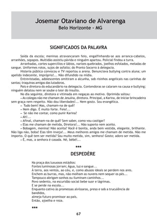 67
SIGNIFICADOS DA PALAVRA
Saída da escola; meninas atravancaram feio, engalfinhando-se aos arranca-cabelos,
arranhões, sopapos. Multidão assistiu pávida e ninguém apartou. Policial findou a turra.
Arranhadas, cortes supercílios e lábios, narizes quebrados, joelhos esfolados, meladas de
sangue. Uniformes rotos, sujos de asfalto; do Pronto Socorro à delegacia.
Histeria pública convocou e TV reportou a arena. Denunciava bullying contra aluna; um
apelido indecente, impróprio!... Não difundido na mídia.
Entrevistadas, adolescentes omitiram a alcunha, sob risinhos angelicais nas carinhas de
santas; traquinas amigas das lutadoras.
Pais e diretora do educandário na delegacia. Contendoras se calaram na causa e bullying;
ninguém delatou nem se soube o teor do insulto.
No dia seguinte, diretora e vitimada em negaças ao motivo. Oprimida soltou:
– As colegas não me chamam de Jesuína, diretora. Principal, a Karina, de iniciar brincadeira
sem graça nem respeito. Não dou liberdades!... Nem gosto. Sou evangélica.
– Tudo bem! Mas, chamam-na de quê?
– Nem digo. É muito forte. Feio!...
– Se não me contar, como punir Karina?
– Ah!...
– Afinal, chamam-na de quê? Sem saber, como vou castigar?
– Elas me chamam de metida, Diretora!... Não suporto nem aceito.
– Bobagem, menina! Não aceita? Você é bonita, anda bem vestida, elegante, brilhante.
Não liga não, boba! Elas têm inveja!... Meus melhores amigos me chamam de metida. Não me
importo. O quê tem ser metida? Sou muito metida, sim, senhora! Gosto; adoro ser metida.
– É, mas, a senhora é casada. Né, bébé!...
***
DESPEDÈRE
Na praça dos luxuosos estádios:
Fontes luminosas jorram; Água, luz e sangue...
À terra, aos ventos, ao céu, e, como abusos ideais se perdem nos ares.
Enchem as burras, mas, não molham as nuvens nem sequer os pés...
Tampouco abrigam sonhos ou iluminam caminhos...
Povo sedento, na escuridão social bebe suor e lágrimas.
E se perde na escola...
Enquanto cativo às promessas alvíssaras, preso e sob a truculência de
bandidos,
almeja futuro promissor ao país.
Então, ajoelha e reza.
***
Josemar Otaviano de Alvarenga
Belo Horizonte - MG
 