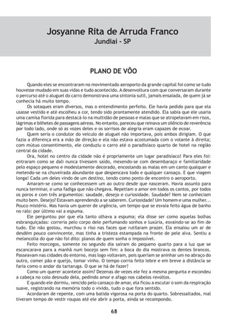 68
PLANO DE VÔO
Quando eles se encontraram no movimentado aeroporto da grande capital foi como se tudo
houvesse mudado em suas vidas e tudo acontecido. A desenvoltura com que conversaram durante
o percurso até o aluguel do carro demonstrava uma sintonia sutil, jamais ensaiada, de quem já se
conhecia há muito tempo.
Os sotaques eram diversos, mas o entendimento perfeito. Ele havia pedido para que ela
usasse vestido e até escolheu a cor, tendo sido prontamente atendido. Ela sabia que ele usaria
uma camisa florida para destacá-lo na multidão de pessoas e malas que se atropelavam em risos,
lágrimas e bilhetes de passagens aéreas. No entanto, pareceu que reinava um silêncio de reverência
por todo lado, onde só as vozes deles e os sorrisos de alegria eram capazes de ecoar.
Quem seria o condutor do veículo de aluguel não importava, pois ambos dirigiam. O que
fazia a diferença era a mão de direção e ela não estava acostumada com o volante à direita;
com mútuo consentimento, ele conduziu o carro até o paradisíaco quarto de hotel na região
central da cidade.
Ora, hotel no centro da cidade não é propriamente um lugar paradisíaco! Para eles foi:
entraram como se dali nunca tivessem saído, mexendo-se com desembaraço e familiaridade
pelo espaço pequeno e modestamente decorado, encostando as malas em um canto qualquer e
metendo-se na chuveirada abundante que despencava todo e qualquer cansaço. E que viagem
longa! Cada um deles vindo de um destino, tendo como ponto de encontro o aeroporto.
Amaram-se como se conhecessem um ao outro desde que nasceram. Havia assunto para
nunca terminar, e uma fadiga que não chegava. Repetiam o amor em todos os cantos, por todos
os poros e com três argumentos: saudade, desejo e curiosidade. Saudade? Nem se conheciam
muito bem. Desejo? Estavam aprendendo a se saberem. Curiosidade? Um homem e uma mulher...
Pouco mistério. Mas havia um querer de urgência, um tempo que se esvaía feito água de banho
no ralo: por último vai a espuma.
Ele perguntou por que ela tanto olhava a espuma; ela disse ser como aquelas bolhas
esbranquiçadas: correria pelo corpo dele perfumando sonhos e luxúria, esvaindo-se ao fim de
tudo. Ele não gostou, murchou o riso nas faces que rutilaram prazer. Ela ensaiou um ar de
desdém pouco convincente, mas tinha a tristeza estampada na fronte de pele alva. Sentiu a
melancolia do que não foi dito: planos de quem sonha o impossível.
Feito morcegos, somente no segundo dia saíram do pequeno quarto para a luz que se
escancarava para a manhã num bocejo sem fim: a boca do dia mostrava os dentes brancos.
Passeavam nas cidades do entorno, mas logo voltavam, pois queriam se aninhar um no abraço do
outro, comer pão e queijo, tomar vinho. O tempo corria feito lebre e em breve a distância se
faria como o andar da tartaruga. O que se há de fazer?
Como um querer acontece assim? Dezenas de vezes ele fez a mesma pergunta e escondeu
a cabeça no colo desnudo dela, pedindo amor e afago nos cabelos revoltos.
E quando ele dormiu, vencido pelo cansaço de amar, ela ficou a escutar o som da respiração
suave, registrando na memória todo o vivido, tudo o que fora sentido.
Acordaram de repente, com uma batida vigorosa na porta do quarto. Sobressaltados, mal
tiveram tempo de vestir roupas até ele abrir a porta, ainda se recompondo.
Josyanne Rita de Arruda Franco
Jundiaí - SP
 