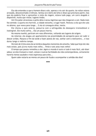 69
Ela não entendeu o que o homem disse a ele, apenas o viu sair do quarto. Ao voltar estava
arrasado, desconcertado e trêmulo. Sentou-se à beira do leito e disse que precisava partir, mas
que ela poderia ficar e aproveitar o resto da viagem, estava tudo pago, um carro alugado e
disponível, muito que visitar, lugares lindos.
Um frio polar atravessou o peito dela e secou lágrimas que não chegaram a cair. Nada mais
fez sentido: o quarto era horrível, a cidade estranha, o lugar hostil. Pareceu a ela que ele caía
no abismo, que voava para longe... E ela só conseguia olhar, inerte.
Ele chorou e quis amá-la, possuí-la com a sofreguidão do desespero irremediável e
inatingível. Ele muito sofria... Ela um pouco morria.
Na mesma manhã, partiram em voos diferentes, voltando aos lugares de origem.
Ao retornar, ela alugou um apartamento nas proximidades do aeroporto para ver subir e
descer aviões. Passava o fim da tarde a fazer planos de voo, sonhar com o reencontro... e isso
durou longo e redivivo tempo.
Há mais de trinta anos ela se lembra daqueles momentos de antanho. Sabe que hoje ele não
mais existe, pois já era muito mais velho... Vinte e seis anos mais velho!
O tempo que passou remediou a dor. Agora o mundo é outro e tudo é mais fácil, até dizer
adeus; se eles tivessem e-mail, celular e outras facilidades da vida contemporânea, certamente
haveria menos saudade e mais esperança para eles...
Quem sabe restaria ao menos um pouco de ilusão a acompanhar a solidão dos dias?
***
Josyanne Rita deArruda Franco
 