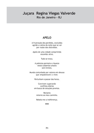 71
APELO
A frustração dos perdidos, excluídos
agride a calma da noite que se vai
por roubo dos distraídos.
Apelo de uma cidade comprimida
escambo ativo.
Tudo se troca.
A pobreza permeia a riqueza
neste caldeirão urbano
sem limites.
Mundo conturbado por valores em desuso
que empobrecem o viver.
Perturbam o passar das horas.
Convivem superando
conflitos diários
em busca de soluções prontas.
Reclamo
retorno ao meu caminho.
Rebelo-me a indiferença.
***
Juçara Regina Viegas Valverde
Rio de Janeiro - RJ
 