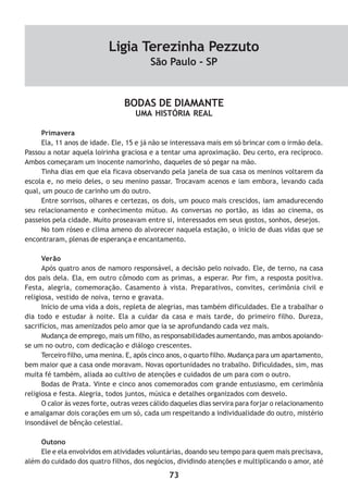 73
BODAS DE DIAMANTE
UMA HISTÓRIA REAL
Primavera
Ela, 11 anos de idade. Ele, 15 e já não se interessava mais em só brincar com o irmão dela.
Passou a notar aquela loirinha graciosa e a tentar uma aproximação. Deu certo, era recíproco.
Ambos começaram um inocente namorinho, daqueles de só pegar na mão.
Tinha dias em que ela ficava observando pela janela de sua casa os meninos voltarem da
escola e, no meio deles, o seu menino passar. Trocavam acenos e iam embora, levando cada
qual, um pouco de carinho um do outro.
Entre sorrisos, olhares e certezas, os dois, um pouco mais crescidos, iam amadurecendo
seu relacionamento e conhecimento mútuo. As conversas no portão, as idas ao cinema, os
passeios pela cidade. Muito proseavam entre si, interessados em seus gostos, sonhos, desejos.
No tom róseo e clima ameno do alvorecer naquela estação, o início de duas vidas que se
encontraram, plenas de esperança e encantamento.
Verão
Após quatro anos de namoro responsável, a decisão pelo noivado. Ele, de terno, na casa
dos pais dela. Ela, em outro cômodo com as primas, a esperar. Por fim, a resposta positiva.
Festa, alegria, comemoração. Casamento à vista. Preparativos, convites, cerimônia civil e
religiosa, vestido de noiva, terno e gravata.
Início de uma vida a dois, repleta de alegrias, mas também dificuldades. Ele a trabalhar o
dia todo e estudar à noite. Ela a cuidar da casa e mais tarde, do primeiro filho. Dureza,
sacrifícios, mas amenizados pelo amor que ia se aprofundando cada vez mais.
Mudança de emprego, mais um filho, as responsabilidades aumentando, mas ambos apoiando-
se um no outro, com dedicação e diálogo crescentes.
Terceiro filho, uma menina. E, após cinco anos, o quarto filho. Mudança para um apartamento,
bem maior que a casa onde moravam. Novas oportunidades no trabalho. Dificuldades, sim, mas
muita fé também, aliada ao cultivo de atenções e cuidados de um para com o outro.
Bodas de Prata. Vinte e cinco anos comemorados com grande entusiasmo, em cerimônia
religiosa e festa. Alegria, todos juntos, música e detalhes organizados com desvelo.
O calor às vezes forte, outras vezes cálido daqueles dias servira para forjar o relacionamento
e amalgamar dois corações em um só, cada um respeitando a individualidade do outro, mistério
insondável de bênção celestial.
Outono
Ele e ela envolvidos em atividades voluntárias, doando seu tempo para quem mais precisava,
além do cuidado dos quatro filhos, dos negócios, dividindo atenções e multiplicando o amor, até
Ligia Terezinha Pezzuto
São Paulo - SP
 