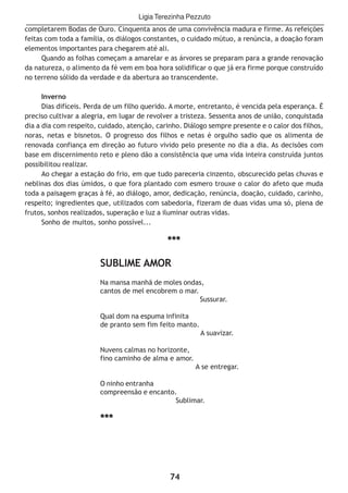 74
completarem Bodas de Ouro. Cinquenta anos de uma convivência madura e firme. As refeições
feitas com toda a família, os diálogos constantes, o cuidado mútuo, a renúncia, a doação foram
elementos importantes para chegarem até ali.
Quando as folhas começam a amarelar e as árvores se preparam para a grande renovação
da natureza, o alimento da fé vem em boa hora solidificar o que já era firme porque construído
no terreno sólido da verdade e da abertura ao transcendente.
Inverno
Dias difíceis. Perda de um filho querido. A morte, entretanto, é vencida pela esperança. É
preciso cultivar a alegria, em lugar de revolver a tristeza. Sessenta anos de união, conquistada
dia a dia com respeito, cuidado, atenção, carinho. Diálogo sempre presente e o calor dos filhos,
noras, netas e bisnetos. O progresso dos filhos e netas é orgulho sadio que os alimenta de
renovada confiança em direção ao futuro vivido pelo presente no dia a dia. As decisões com
base em discernimento reto e pleno dão a consistência que uma vida inteira construída juntos
possibilitou realizar.
Ao chegar a estação do frio, em que tudo pareceria cinzento, obscurecido pelas chuvas e
neblinas dos dias úmidos, o que fora plantado com esmero trouxe o calor do afeto que muda
toda a paisagem graças à fé, ao diálogo, amor, dedicação, renúncia, doação, cuidado, carinho,
respeito; ingredientes que, utilizados com sabedoria, fizeram de duas vidas uma só, plena de
frutos, sonhos realizados, superação e luz a iluminar outras vidas.
Sonho de muitos, sonho possível...
***
SUBLIME AMOR
Na mansa manhã de moles ondas,
cantos de mel encobrem o mar.
Sussurar.
Qual dom na espuma infinita
de pranto sem fim feito manto.
A suavizar.
Nuvens calmas no horizonte,
fino caminho de alma e amor.
A se entregar.
O ninho entranha
compreensão e encanto.
Sublimar.
***
Ligia Terezinha Pezzuto
 