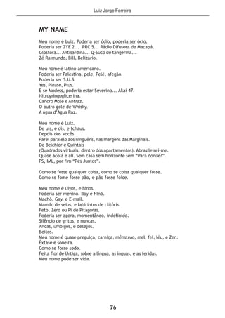 76
MY NAME
Meu nome é Luiz. Poderia ser ódio, poderia ser ócio.
Poderia ser ZYE 2... PRC 5... Rádio Difusora de Macapá.
Glostora... Antisardina... Q-Suco de tangerina...
Zé Raimundo, Bill, Belizário.
Meu nome é latino-americano.
Poderia ser Palestina, pele, Pelé, afegão.
Poderia ser S.U.S.
Yes, Please, Plus.
E se Modess, poderia estar Severino... Akai 47.
Nitrogringoglicerina.
Cancro Mole e Antraz.
O outro gole de Whisky.
A água d’Água Raz.
Meu nome é Luiz.
De uis, e ois, e tchaus.
Depois dos vocês.
Parei paralelo aos ninguéns, nas margens das Marginais.
De Belchior e Quintais
(Quadrados virtuais, dentro dos apartamentos). Abrasileirei-me.
Quase acolá e ali. Sem casa sem horizonte sem “Para donde?”.
PS, IML, por fim “Pés Juntos”.
Como se fosse qualquer coisa, como se coisa qualquer fosse.
Como se fome fosse pão, e pão fosse foice.
Meu nome é uivos, e hinos.
Poderia ser menino. Boy e Ninõ.
Machô, Gay, e E-mail.
Mamilo de seios, e labirintos de clitóris.
Feto, Zero ou Pi de Pitágoras.
Poderia ser agora, momentâneo, indefinido.
Silêncio de gritos, e nuncas.
Ancas, umbigos, e desejos.
Beijos.
Meu nome é quase preguiça, carniça, mênstruo, mel, fel, léu, e Zen.
Êxtase e soneira.
Como se fosse sede.
Feita flor de Urtiga, sobre a língua, as ínguas, e as feridas.
Meu nome pode ser vida.
Luiz Jorge Ferreira
 