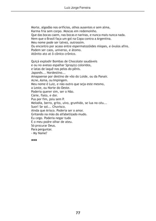 77
Morte, algodão nos orifícios, olhos ausentes e sem alma,
Karma fria sem corpo. Moscas em redemoinho.
Que das bocas caem, nas bocas e narinas, e nunca mais nunca nada.
Nem que o Brasil faça um gol na Copa contra a Argentina.
Meu nome pode ser talvez, outrossim.
Ou encontro por acaso entre espermatozóides míopes, e óvulos afins.
Podem ser caos, universo, e átomo.
Atônito ato at ô cônico crônico.
Quiçá explodir Bombas de Chocolate saudáveis
e ou no avesso espalhar Spray(s) coloridos,
e latas de laquê nos pelos do pênis.
Japonês... Nordestino...
Amapaense por destino de vôo do Loide, ou da Panair.
Acne, Asma, ou Impingem.
Meu nome é Luiz, e não outro que seja este mesmo,
a Leste, ou Norte do Oeste.
Poderia querer sim, ser o Não.
Cárie, flato, e dor.
Pus por fim, psiu sem P.
Melodia, berro, grito, uivo, grunhido, se lua no céu...
Suor! Se sol... Chuvisco.
Ainda que Arisco. Poderia ser o amor.
Gritando na mão do alfabetizado mudo.
Eu cego. Poderia negar tudo
E o meu podre olhar de ateu.
Só procurar Deus.
Para perguntar.
- My Name?
***
Luiz Jorge Ferreira
 