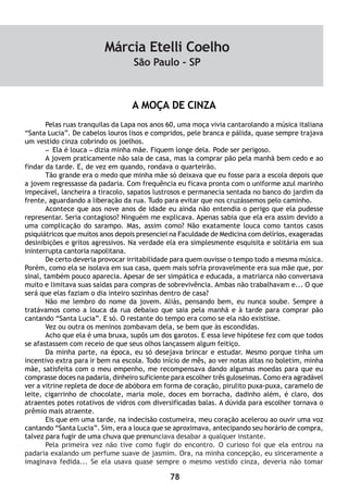 78
A MOÇA DE CINZA
Pelas ruas tranquilas da Lapa nos anos 60, uma moça vivia cantarolando a música italiana
“Santa Lucia”. De cabelos louros lisos e compridos, pele branca e pálida, quase sempre trajava
um vestido cinza cobrindo os joelhos.
– Ela é louca – dizia minha mãe. Fiquem longe dela. Pode ser perigoso.
A jovem praticamente não saia de casa, mas ia comprar pão pela manhã bem cedo e ao
findar da tarde. E, de vez em quando, rondava o quarteirão.
Tão grande era o medo que minha mãe só deixava que eu fosse para a escola depois que
a jovem regressasse da padaria. Com frequência eu ficava pronta com o uniforme azul marinho
impecável, lancheira a tiracolo, sapatos lustrosos e permanecia sentada no banco do jardim da
frente, aguardando a liberação da rua. Tudo para evitar que nos cruzássemos pelo caminho.
Acontece que aos nove anos de idade eu ainda não entendia o perigo que ela pudesse
representar. Seria contagioso? Ninguém me explicava. Apenas sabia que ela era assim devido a
uma complicação do sarampo. Mas, assim como? Não exatamente louca como tantos casos
psiquiátricos que muitos anos depois presenciei na Faculdade de Medicina com delírios, exageradas
desinibições e gritos agressivos. Na verdade ela era simplesmente esquisita e solitária em sua
ininterrupta cantoria napolitana.
De certo deveria provocar irritabilidade para quem ouvisse o tempo todo a mesma música.
Porém, como ela se isolava em sua casa, quem mais sofria provavelmente era sua mãe que, por
sinal, também pouco aparecia. Apesar de ser simpática e educada, a matriarca não conversava
muito e limitava suas saídas para compras de sobrevivência. Ambas não trabalhavam e... O que
será que elas faziam o dia inteiro sozinhas dentro de casa?
Não me lembro do nome da jovem. Aliás, pensando bem, eu nunca soube. Sempre a
tratávamos como a louca da rua debaixo que saia pela manhã e à tarde para comprar pão
cantando “Santa Lucia”. E só. O restante do tempo era como se ela não existisse.
Vez ou outra os meninos zombavam dela, se bem que às escondidas.
Acho que ela é uma bruxa, supôs um dos garotos. E essa leve hipótese fez com que todos
se afastassem com receio de que seus olhos lançassem algum feitiço.
Da minha parte, na época, eu só desejava brincar e estudar. Mesmo porque tinha um
incentivo extra para ir bem na escola. Todo início de mês, ao ver notas altas no boletim, minha
mãe, satisfeita com o meu empenho, me recompensava dando algumas moedas para que eu
comprasse doces na padaria, dinheiro suficiente para escolher três guloseimas. Como era agradável
ver a vitrine repleta de doce de abóbora em forma de coração, pirulito puxa-puxa, caramelo de
leite, cigarrinho de chocolate, maria mole, doces em borracha, dadinho além, é claro, dos
atraentes potes rotativos de vidros com diversificadas balas. A dúvida para escolher tornava o
prêmio mais atraente.
Eis que em uma tarde, na indecisão costumeira, meu coração acelerou ao ouvir uma voz
cantando “Santa Lucia”. Sim, era a louca que se aproximava, antecipando seu horário de compra,
talvez para fugir de uma chuva que prenunciava desabar a qualquer instante.
Pela primeira vez não tive como fugir do encontro. O curioso foi que ela entrou na
padaria exalando um perfume suave de jasmim. Ora, na minha concepção, eu sinceramente a
imaginava fedida... Se ela usava quase sempre o mesmo vestido cinza, deveria não tomar
Márcia Etelli Coelho
São Paulo - SP
 