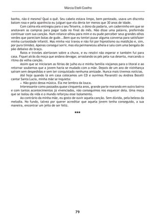 79
banho, não é mesmo? Qual o quê. Seu cabelo estava limpo, bem penteado, usava um discreto
batom rosa e pela aparência eu julguei que ela devia ter menos que 30 anos de idade.
Com calma ela entregou para o seu Teixeira, o dono da padaria, um caderninho em que se
anotavam as compras para pagar tudo no final do mês. Não disse uma palavra, preferindo
continuar com sua canção. Num relance olhou para mim e eu pude perceber seus grandes olhos
verdes que pareciam bolas de gude...Bem que eu tentei puxar alguma conversa para satisfazer
minha curiosidade infantil. Mas minha voz travou e não foi por hipnotismo ou maldição e, sim,
por pura timidez. Apenas consegui sorrir, mas ela permaneceu alheia e saiu com uma bengala de
pão debaixo do braço.
Raios e trovões alertavam sobre a chuva, e eu resolvi não esperar e também fui para
casa. Fiquei atrás da moça que andava devagar, arrastando os pés pela rua deserta, marcando o
ritmo da velha canção.
Assim que se iniciaram as férias de julho eu e minha família viajamos para o litoral e ao
retornar soubemos que a jovem havia se mudado com a mãe. Depois de um ano de vizinhança
saíram sem despedidas e sem ter conquistado nenhuma amizade. Nunca mais tivemos notícias.
Até hoje quando lá em casa colocamos um CD e ouvimos Pavarotti ou Andrea Bocelli
cantar Santa Lucia, minha mãe se inquieta:
– Não gosto dessa música. Ela me lembra da louca.
Interessante como passados quase cinquenta anos, grande parte morando em outro bairro
e com tantos acontecimentos já vivenciados, não conseguimos nos esquecer dela. Uma moça
que se isolou da vida e o mundo reforçou esse isolamento.
Ao contrário da minha mãe, eu gosto de ouvir aquela canção. Sem dúvida, pela beleza da
melodia. No fundo, talvez por querer acreditar que aquela jovem tenha conseguido, a sua
maneira, encontrar um jeito de ser feliz.
***
Márcia Etelli Coelho
 