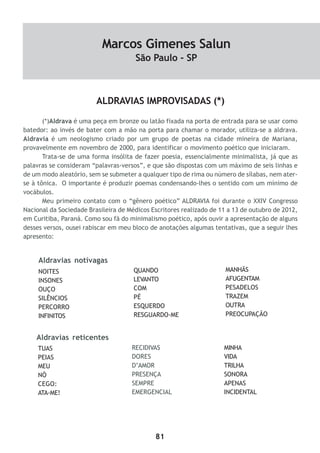 81
ALDRAVIAS IMPROVISADAS (*)
(*)Aldrava é uma peça em bronze ou latão fixada na porta de entrada para se usar como
batedor: ao invés de bater com a mão na porta para chamar o morador, utiliza-se a aldrava.
Aldravia é um neologismo criado por um grupo de poetas na cidade mineira de Mariana,
provavelmente em novembro de 2000, para identificar o movimento poético que iniciaram.
Trata-se de uma forma insólita de fazer poesia, essencialmente minimalista, já que as
palavras se consideram “palavras-versos”, e que são dispostas com um máximo de seis linhas e
de um modo aleatório, sem se submeter a qualquer tipo de rima ou número de sílabas, nem ater-
se à tônica. O importante é produzir poemas condensando-lhes o sentido com um mínimo de
vocábulos.
Meu primeiro contato com o “gênero poético” ALDRAVIA foi durante o XXIV Congresso
Nacional da Sociedade Brasileira de Médicos Escritores realizado de 11 a 13 de outubro de 2012,
em Curitiba, Paraná. Como sou fã do minimalismo poético, após ouvir a apresentação de alguns
desses versos, ousei rabiscar em meu bloco de anotações algumas tentativas, que a seguir lhes
apresento:
NOITES
INSONES
OUÇO
SILÊNCIOS
PERCORRO
INFINITOS
QUANDO
LEVANTO
COM
PÉ
ESQUERDO
RESGUARDO-ME
MANHÃS
AFUGENTAM
PESADELOS
TRAZEM
OUTRA
PREOCUPAÇÃO
Aldravias notívagas
Aldravias reticentes
TUAS
PEIAS
MEU
NÓ
CEGO:
ATA-ME!
RECIDIVAS
DORES
D’AMOR
PRESENÇA
SEMPRE
EMERGENCIAL
MINHA
VIDA
TRILHA
SONORA
APENAS
INCIDENTAL
Marcos Gimenes Salun
São Paulo - SP
 