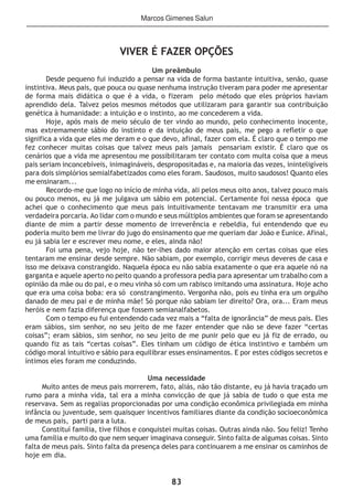 83
VIVER É FAZER OPÇÕES
Um preâmbulo
Desde pequeno fui induzido a pensar na vida de forma bastante intuitiva, senão, quase
instintiva. Meus pais, que pouca ou quase nenhuma instrução tiveram para poder me apresentar
de forma mais didática o que é a vida, o fizeram pelo método que eles próprios haviam
aprendido dela. Talvez pelos mesmos métodos que utilizaram para garantir sua contribuição
genética à humanidade: a intuição e o instinto, ao me concederem a vida.
Hoje, após mais de meio século de ter vindo ao mundo, pelo conhecimento inocente,
mas extremamente sábio do instinto e da intuição de meus pais, me pego a refletir o que
significa a vida que eles me deram e o que devo, afinal, fazer com ela. É claro que o tempo me
fez conhecer muitas coisas que talvez meus pais jamais pensariam existir. É claro que os
cenários que a vida me apresentou me possibilitaram ter contato com muita coisa que a meus
pais seriam inconcebíveis, inimagináveis, despropositadas e, na maioria das vezes, ininteligíveis
para dois simplórios semialfabetizados como eles foram. Saudosos, muito saudosos! Quanto eles
me ensinaram...
Recordo-me que logo no início de minha vida, ali pelos meus oito anos, talvez pouco mais
ou pouco menos, eu já me julgava um sábio em potencial. Certamente foi nessa época que
achei que o conhecimento que meus pais intuitivamente tentavam me transmitir era uma
verdadeira porcaria. Ao lidar com o mundo e seus múltiplos ambientes que foram se apresentando
diante de mim a partir desse momento de irreverência e rebeldia, fui entendendo que eu
poderia muito bem me livrar do jugo do ensinamento que me queriam dar João e Eunice. Afinal,
eu já sabia ler e escrever meu nome, e eles, ainda não!
Foi uma pena, vejo hoje, não ter-lhes dado maior atenção em certas coisas que eles
tentaram me ensinar desde sempre. Não sabiam, por exemplo, corrigir meus deveres de casa e
isso me deixava constrangido. Naquela época eu não sabia exatamente o que era aquele nó na
garganta e aquele aperto no peito quando a professora pedia para apresentar um trabalho com a
opinião da mãe ou do pai, e o meu vinha só com um rabisco imitando uma assinatura. Hoje acho
que era uma coisa boba: era só constrangimento. Vergonha não, pois eu tinha era um orgulho
danado de meu pai e de minha mãe! Só porque não sabiam ler direito? Ora, ora... Eram meus
heróis e nem fazia diferença que fossem semianalfabetos.
Com o tempo eu fui entendendo cada vez mais a “falta de ignorância” de meus pais. Eles
eram sábios, sim senhor, no seu jeito de me fazer entender que não se deve fazer “certas
coisas”; eram sábios, sim senhor, no seu jeito de me punir pelo que eu já fiz de errado, ou
quando fiz as tais “certas coisas”. Eles tinham um código de ética instintivo e também um
código moral intuitivo e sábio para equilibrar esses ensinamentos. E por estes códigos secretos e
íntimos eles foram me conduzindo.
Uma necessidade
Muito antes de meus pais morrerem, fato, aliás, não tão distante, eu já havia traçado um
rumo para a minha vida, tal era a minha convicção de que já sabia de tudo o que esta me
reservava. Sem as regalias proporcionadas por uma condição econômica privilegiada em minha
infância ou juventude, sem quaisquer incentivos familiares diante da condição socioeconômica
de meus pais, parti para a luta.
Constituí família, tive filhos e conquistei muitas coisas. Outras ainda não. Sou feliz! Tenho
uma família e muito do que nem sequer imaginava conseguir. Sinto falta de algumas coisas. Sinto
falta de meus pais. Sinto falta da presença deles para continuarem a me ensinar os caminhos de
hoje em dia.
Marcos Gimenes Salun
 
