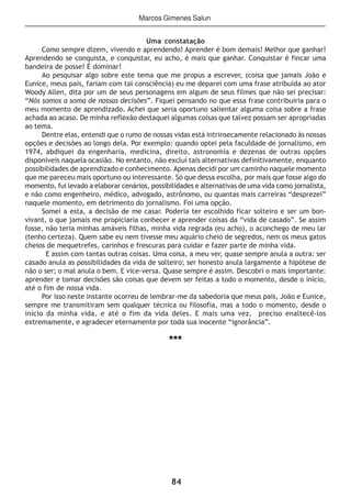84
Uma constatação
Como sempre dizem, vivendo e aprendendo! Aprender é bom demais! Melhor que ganhar!
Aprendendo se conquista, e conquistar, eu acho, é mais que ganhar. Conquistar é fincar uma
bandeira de posse! È dominar!
Ao pesquisar algo sobre este tema que me propus a escrever, (coisa que jamais João e
Eunice, meus pais, fariam com tal consciência) eu me deparei com uma frase atribuída ao ator
Woody Allen, dita por um de seus personagens em algum de seus filmes que não sei precisar:
“Nós somos a soma de nossas decisões”. Fiquei pensando no que essa frase contribuiria para o
meu momento de aprendizado. Achei que seria oportuno salientar alguma coisa sobre a frase
achada ao acaso. De minha reflexão destaquei algumas coisas que talvez possam ser apropriadas
ao tema.
Dentre elas, entendi que o rumo de nossas vidas está intrinsecamente relacionado às nossas
opções e decisões ao longo dela. Por exemplo: quando optei pela faculdade de jornalismo, em
1974, abdiquei da engenharia, medicina, direito, astronomia e dezenas de outras opções
disponíveis naquela ocasião. No entanto, não excluí tais alternativas definitivamente, enquanto
possibilidades de aprendizado e conhecimento. Apenas decidi por um caminho naquele momento
que me pareceu mais oportuno ou interessante. Só que dessa escolha, por mais que fosse algo do
momento, fui levado a elaborar cenários, possibilidades e alternativas de uma vida como jornalista,
e não como engenheiro, médico, advogado, astrônomo, ou quantas mais carreiras “desprezei”
naquele momento, em detrimento do jornalismo. Foi uma opção.
Somei a esta, a decisão de me casar. Poderia ter escolhido ficar solteiro e ser um bon-
vivant, o que jamais me propiciaria conhecer e aprender coisas da “vida de casado”. Se assim
fosse, não teria minhas amáveis filhas, minha vida regrada (eu acho), o aconchego de meu lar
(tenho certeza). Quem sabe eu nem tivesse meu aquário cheio de segredos, nem os meus gatos
cheios de mequetrefes, carinhos e frescuras para cuidar e fazer parte de minha vida.
E assim com tantas outras coisas. Uma coisa, a meu ver, quase sempre anula a outra: ser
casado anula as possibilidades da vida de solteiro; ser honesto anula largamente a hipótese de
não o ser; o mal anula o bem. E vice-versa. Quase sempre é assim. Descobri o mais importante:
aprender e tomar decisões são coisas que devem ser feitas a todo o momento, desde o início,
até o fim de nossa vida.
Por isso neste instante ocorreu de lembrar-me da sabedoria que meus pais, João e Eunice,
sempre me transmitiram sem qualquer técnica ou filosofia, mas a todo o momento, desde o
início da minha vida, e até o fim da vida deles. E mais uma vez, preciso enaltecê-los
extremamente, e agradecer eternamente por toda sua inocente “ignorância”.
***
Marcos Gimenes Salun
 