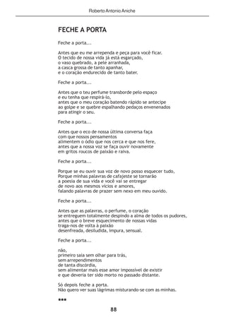 88
FECHE A PORTA
Feche a porta...
Antes que eu me arrependa e peça para você ficar.
O tecido de nossa vida já está esgarçado,
o vaso quebrado, a pele arranhada,
a casca grossa de tanto apanhar,
e o coração endurecido de tanto bater.
Feche a porta...
Antes que o teu perfume transborde pelo espaço
e eu tenha que respirá-lo,
antes que o meu coração batendo rápido se antecipe
ao golpe e se quebre espalhando pedaços envenenados
para atingir o seu.
Feche a porta...
Antes que o eco de nossa última conversa faça
com que nossos pensamentos
alimentem o ódio que nos cerca e que nos fere,
antes que a nossa voz se faça ouvir novamente
em gritos roucos de paixão e raiva.
Feche a porta...
Porque se eu ouvir sua voz de novo posso esquecer tudo,
Porque minhas palavras de cafajeste se tornarão
a poesia de sua vida e você vai se entregar
de novo aos mesmos vícios e amores,
falando palavras de prazer sem nexo em meu ouvido.
Feche a porta...
Antes que as palavras, o perfume, o coração
se entreguem totalmente despindo a alma de todos os pudores,
antes que o breve esquecimento de nossas vidas
traga-nos de volta à paixão
desenfreada, desiludida, impura, sensual.
Feche a porta...
não,
primeiro saia sem olhar para trás,
sem arrependimentos
de tanta discórdia,
sem alimentar mais esse amor impossível de existir
e que deveria ter sido morto no passado distante.
Só depois feche a porta.
Não quero ver suas lágrimas misturando-se com as minhas.
***
RobertoAntonioAniche
 