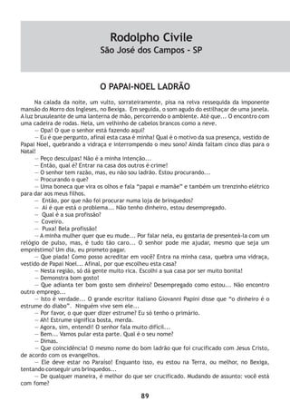 89
O PAPAI-NOEL LADRÃO
Na calada da noite, um vulto, sorrateiramente, pisa na relva ressequida da imponente
mansão do Morro dos Ingleses, no Bexiga. Em seguida, o som agudo do estilhaçar de uma janela.
A luz bruxuleante de uma lanterna de mão, percorrendo o ambiente. Até que... O encontro com
uma cadeira de rodas. Nela, um velhinho de cabelos brancos como a neve.
— Opa! O que o senhor está fazendo aqui?
— Eu é que pergunto, afinal esta casa é minha! Qual é o motivo da sua presença, vestido de
Papai Noel, quebrando a vidraça e interrompendo o meu sono? Ainda faltam cinco dias para o
Natal!
— Peço desculpas! Não é a minha intenção...
— Então, qual é? Entrar na casa dos outros é crime!
— O senhor tem razão, mas, eu não sou ladrão. Estou procurando...
— Procurando o que?
— Uma boneca que vira os olhos e fala “papai e mamãe” e também um trenzinho elétrico
para dar aos meus filhos.
— Então, por que não foi procurar numa loja de brinquedos?
— Aí é que está o problema... Não tenho dinheiro, estou desempregado.
— Qual é a sua profissão?
— Coveiro.
— Puxa! Bela profissão!
— A minha mulher quer que eu mude... Por falar nela, eu gostaria de presenteá-la com um
relógio de pulso, mas, é tudo tão caro... O senhor pode me ajudar, mesmo que seja um
empréstimo? Um dia, eu prometo pagar.
— Que piada! Como posso acreditar em você? Entra na minha casa, quebra uma vidraça,
vestido de Papai Noel... Afinal, por que escolheu esta casa?
— Nesta região, só dá gente muito rica. Escolhi a sua casa por ser muito bonita!
— Demonstra bom gosto!
— Que adianta ter bom gosto sem dinheiro? Desempregado como estou... Não encontro
outro emprego...
— Isto é verdade... O grande escritor italiano Giovanni Papini disse que “o dinheiro é o
estrume do diabo”. Ninguém vive sem ele...
— Por favor, o que quer dizer estrume? Eu só tenho o primário.
— Ah! Estrume significa bosta, merda.
— Agora, sim, entendi! O senhor fala muito difícil...
— Bem... Vamos pular esta parte. Qual é o seu nome?
— Dimas.
— Que coincidência! O mesmo nome do bom ladrão que foi crucificado com Jesus Cristo,
de acordo com os evangelhos.
— Ele deve estar no Paraíso! Enquanto isso, eu estou na Terra, ou melhor, no Bexiga,
tentando conseguir uns brinquedos...
— De qualquer maneira, é melhor do que ser crucificado. Mudando de assunto: você está
com fome?
Rodolpho Civile
São José dos Campos - SP
 