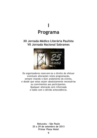 9
I
Programa
XII Jornada Médico Literária Paulista
VII Jornada Nacional Sobrames
Os organizadores reservam-se o direito de efetuar
eventuais alterações nesta programação,
sempre visando o bom andamento do evento,
e desde que estas sejam absolutamente necessárias
ou convinientes aos participantes.
Qualquer alteração será informada
a todos com a devida antecedência.
Botucatu - São Paulo
25 a 29 de setembro de 2013
Primar Plaza Hotel
 