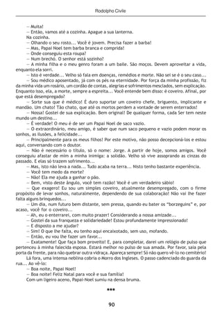 90
— Muita!
— Então, vamos até a cozinha. Apague a sua lanterna.
Na cozinha.
— Olhando o seu rosto... Você é jovem. Precisa fazer a barba!
— Mas, Papai Noel tem barba branca e comprida!
— Onde conseguiu esta roupa?
— Num brechó. O senhor está sozinho?
— A minha filha e o meu genro foram a um baile. São moços. Devem aproveitar a vida,
enquanto ela sorri.
— Isto é verdade... Velho só fala em doenças, remédios e morte. Não sei se é o seu caso...
— Sou médico aposentado, já com os pés na eternidade. Por força da minha profissão, fiz
da minha vida um rosário, um cordão de contas, alegrias e sofrimentos mesclados, sem explicação.
Enquanto isso, ela, a morte, sempre a espreita... Você entende bem disso: é coveiro. Afinal, por
que está desempregado?
— Sorte sua que é médico! É duro suportar um coveiro chefe, briguento, implicante e
mandão. Um chato! Tão chato, que até os mortos perdem a vontade de serem enterrados!
— Nossa! Gostei de sua explicação. Bem original! De qualquer forma, cada Ser tem neste
mundo um destino...
— É verdade! O meu é de ser um Papai Noel de saco vazio.
— O extraordinário, meu amigo, é saber que num saco pequeno e vazio podem morar os
sonhos, as ilusões, a felicidade...
— Principalmente para os meus filhos! Por este motivo, não posso decepcioná-los e estou
aqui, conversando com o doutor.
— Não é necessário o título, só o nome: Jorge. A partir de hoje, somos amigos. Você
conseguiu afastar de mim a minha inimiga: a solidão. Velho só vive assoprando as cinzas do
passado. E elas só trazem sofrimento...
— Mas, isto não leva a nada... Tudo acaba na terra... Nisto tenho bastante experiência.
— Você tem medo da morte?
— Não! Ela me ajuda a ganhar o pão.
— Bem, visto deste ângulo, você tem razão! Você é um verdadeiro sábio!
— Que exagero! Eu sou um simples coveiro, atualmente desempregado, com o firme
propósito de levar sonhos, naturalmente, dependendo de sua colaboração! Não vai lhe fazer
falta alguns brinquedos...
— Um dia, num futuro bem distante, sem pressa, quando eu bater os “borzeguins” e, por
acaso, você for o coveiro...
— Ah, eu o enterrarei, com muito prazer! Considerando a nossa amizade...
— Gostei da sua franqueza e solidariedade! Estou profundamente impressionado!
— E disposto a me ajudar?
— Sim! O que lhe falta, eu tenho aqui encaixotado, sem uso, mofando.
— Então, eu vou lhe fazer um favor...
— Exatamente! Que faça bom proveito! E, para completar, darei um relógio de pulso que
pertenceu à minha falecida esposa. Estará melhor no pulso de sua amada. Por favor, saia pela
porta da frente, para não quebrar outra vidraça. Apareça sempre! Só não quero vê-lo no cemitério!
Lá fora, uma intensa neblina cobria o Morro dos Ingleses. O passo cadenciado do guarda da
rua... Ao vê-lo:
— Boa noite, Papai Noel!
— Boa noite! Feliz Natal para você e sua família!
Com um ligeiro aceno, Papai-Noel sumiu na densa bruma.
***
Rodolpho Civile
 