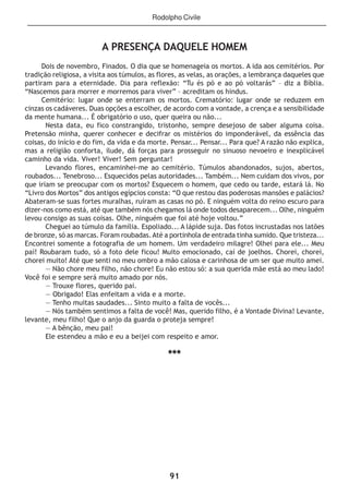 91
Rodolpho Civile
A PRESENÇA DAQUELE HOMEM
Dois de novembro, Finados. O dia que se homenageia os mortos. A ida aos cemitérios. Por
tradição religiosa, a visita aos túmulos, as flores, as velas, as orações, a lembrança daqueles que
partiram para a eternidade. Dia para reflexão: “Tu és pó e ao pó voltarás” – diz a Bíblia.
“Nascemos para morrer e morremos para viver” – acreditam os hindus.
Cemitério: lugar onde se enterram os mortos. Crematório: lugar onde se reduzem em
cinzas os cadáveres. Duas opções a escolher, de acordo com a vontade, a crença e a sensibilidade
da mente humana... É obrigatório o uso, quer queira ou não...
Nesta data, eu fico constrangido, tristonho, sempre desejoso de saber alguma coisa.
Pretensão minha, querer conhecer e decifrar os mistérios do imponderável, da essência das
coisas, do início e do fim, da vida e da morte. Pensar... Pensar... Para que? A razão não explica,
mas a religião conforta, ilude, dá forças para prosseguir no sinuoso nevoeiro e inexplicável
caminho da vida. Viver! Viver! Sem perguntar!
Levando flores, encaminhei-me ao cemitério. Túmulos abandonados, sujos, abertos,
roubados... Tenebroso... Esquecidos pelas autoridades... Também... Nem cuidam dos vivos, por
que iriam se preocupar com os mortos? Esquecem o homem, que cedo ou tarde, estará lá. No
“Livro dos Mortos” dos antigos egípcios consta: “O que restou das poderosas mansões e palácios?
Abateram-se suas fortes muralhas, ruíram as casas no pó. E ninguém volta do reino escuro para
dizer-nos como está, até que também nós chegamos lá onde todos desaparecem... Olhe, ninguém
levou consigo as suas coisas. Olhe, ninguém que foi até hoje voltou.”
Cheguei ao túmulo da família. Espoliado... A lápide suja. Das fotos incrustadas nos latões
de bronze, só as marcas. Foram roubadas.Até a portinhola de entrada tinha sumido. Que tristeza...
Encontrei somente a fotografia de um homem. Um verdadeiro milagre! Olhei para ele... Meu
pai! Roubaram tudo, só a foto dele ficou! Muito emocionado, caí de joelhos. Chorei, chorei,
chorei muito! Até que senti no meu ombro a mão calosa e carinhosa de um ser que muito amei.
— Não chore meu filho, não chore! Eu não estou só: a sua querida mãe está ao meu lado!
Você foi e sempre será muito amado por nós.
— Trouxe flores, querido pai.
— Obrigado! Elas enfeitam a vida e a morte.
— Tenho muitas saudades... Sinto muito a falta de vocês...
— Nós também sentimos a falta de você! Mas, querido filho, é a Vontade Divina! Levante,
levante, meu filho! Que o anjo da guarda o proteja sempre!
— A bênção, meu pai!
Ele estendeu a mão e eu a beijei com respeito e amor.
***
 