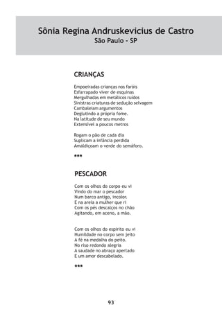 93
CRIANÇAS
Empoeiradas crianças nos faróis
Esfarrapado viver de esquinas
Mergulhadas em metálicos ruídos
Sinistras criaturas de sedução selvagem
Cambaleiam argumentos
Deglutindo a própria fome.
Na latitude de seu mundo
Extensível a poucos metros
Rogam o pão de cada dia
Suplicam a infância perdida
Amaldiçoam o verde do semáforo.
***
PESCADOR
Com os olhos do corpo eu vi
Vindo do mar o pescador
Num barco antigo, incolor.
E na areia a mulher que ri
Com os pés descalços no chão
Agitando, em aceno, a mão.
Com os olhos do espirito eu vi
Humildade no corpo sem jeito
A fé na medalha do peito.
No riso redondo alegria
A saudade no abraço apertado
E um amor descabelado.
***
Sônia Regina Andruskevicius de Castro
São Paulo - SP
 