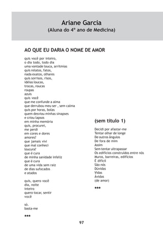 97
AO QUE EU DARIA O NOME DE AMOR
quis você por inteiro,
o dia todo, todo dia
uma vontade louca, arritmias
quis relatos, fatos,
nada exatos, olhares
quis sorrisos, risos,
idéias loucas,
trocas, roucas
roupas
azuis
quis você
que me confunde a alma
que derrubou meu ser , sem calma
quis por horas, bolas
quem desviou minhas sinapses
e criou lapsos
em minha memória
quis, procurei,
me perdi
em cores e dores
amores?
que jamais vivi
que mal conheci
loucura?
que é cura
de minha sanidade infeliz
que é cura
de uma vida sem raiz
de dias sufocados
e atados
quis, quero você
dia, noite
inteiro
quero tocar, sentir
você
só.
basta-me
***
(sem titulo 1)
Decidi por afastar-me
Tentar olhar de longe
De outros ângulos
De fora de mim
Assim
Sem tentar ultrapassar
Os edifícios construídos entre nós
Muros, barreiras, edifícios
É difícil
São nós
Dúvidas
Vidas
Ávidas
(de amor)
***
Ariane Garcia
(Aluna do 4º ano de Medicina)
 