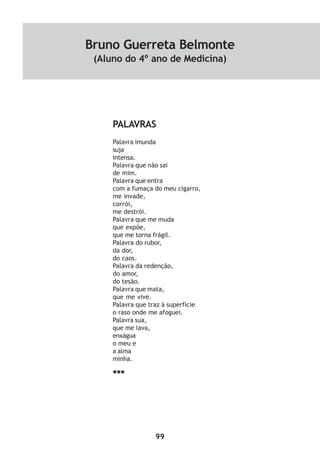 99
PALAVRAS
Palavra imunda
suja
intensa.
Palavra que não sai
de mim.
Palavra que entra
com a fumaça do meu cigarro,
me invade,
corrói,
me destrói.
Palavra que me muda
que expõe,
que me torna frágil.
Palavra do rubor,
da dor,
do caos.
Palavra da redenção,
do amor,
do tesão.
Palavra que mata,
que me vive.
Palavra que traz à superfície
o raso onde me afoguei.
Palavra sua,
que me lava,
enxágua
o meu e
a alma
minha.
***
Bruno Guerreta Belmonte
(Aluno do 4º ano de Medicina)
 